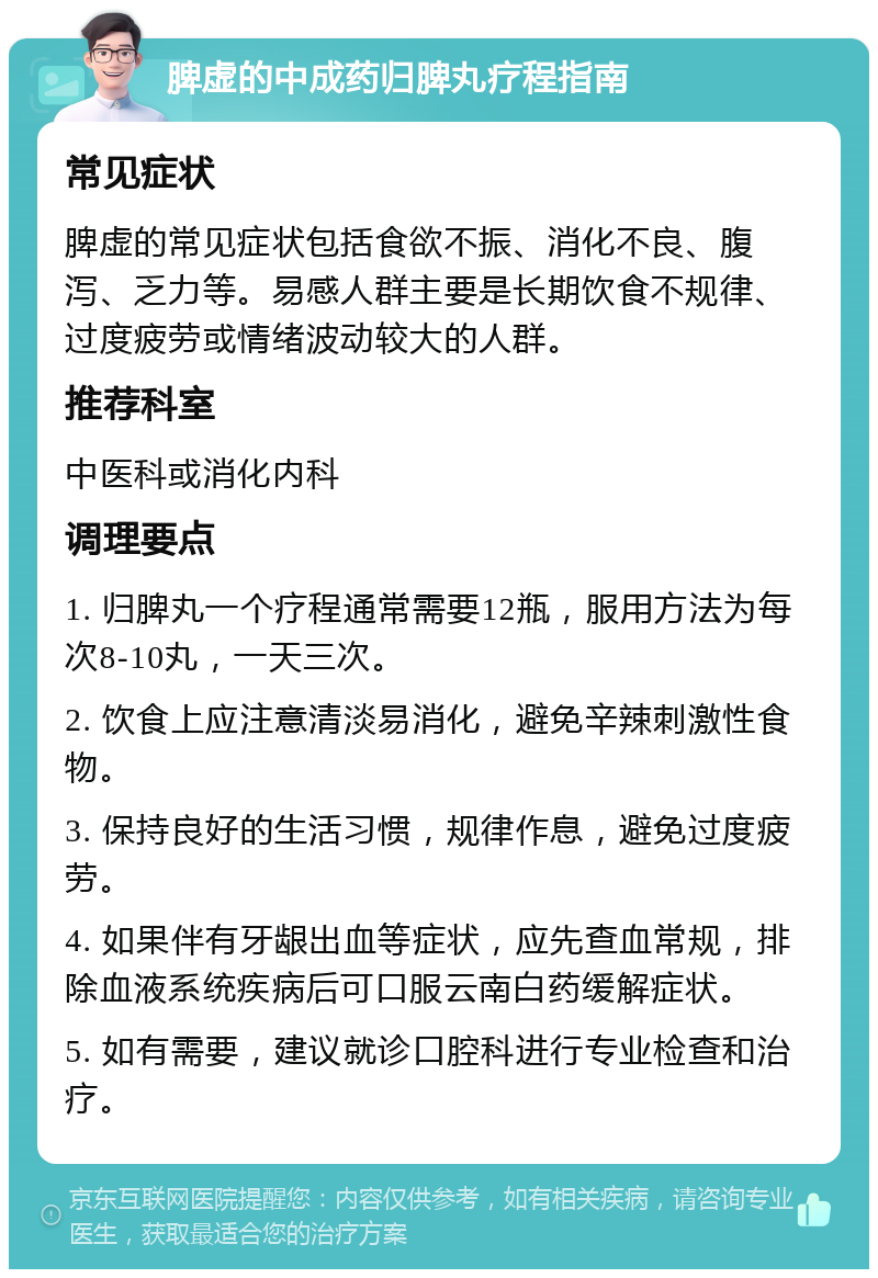 脾虚的中成药归脾丸疗程指南 常见症状 脾虚的常见症状包括食欲不振、消化不良、腹泻、乏力等。易感人群主要是长期饮食不规律、过度疲劳或情绪波动较大的人群。 推荐科室 中医科或消化内科 调理要点 1. 归脾丸一个疗程通常需要12瓶，服用方法为每次8-10丸，一天三次。 2. 饮食上应注意清淡易消化，避免辛辣刺激性食物。 3. 保持良好的生活习惯，规律作息，避免过度疲劳。 4. 如果伴有牙龈出血等症状，应先查血常规，排除血液系统疾病后可口服云南白药缓解症状。 5. 如有需要，建议就诊口腔科进行专业检查和治疗。