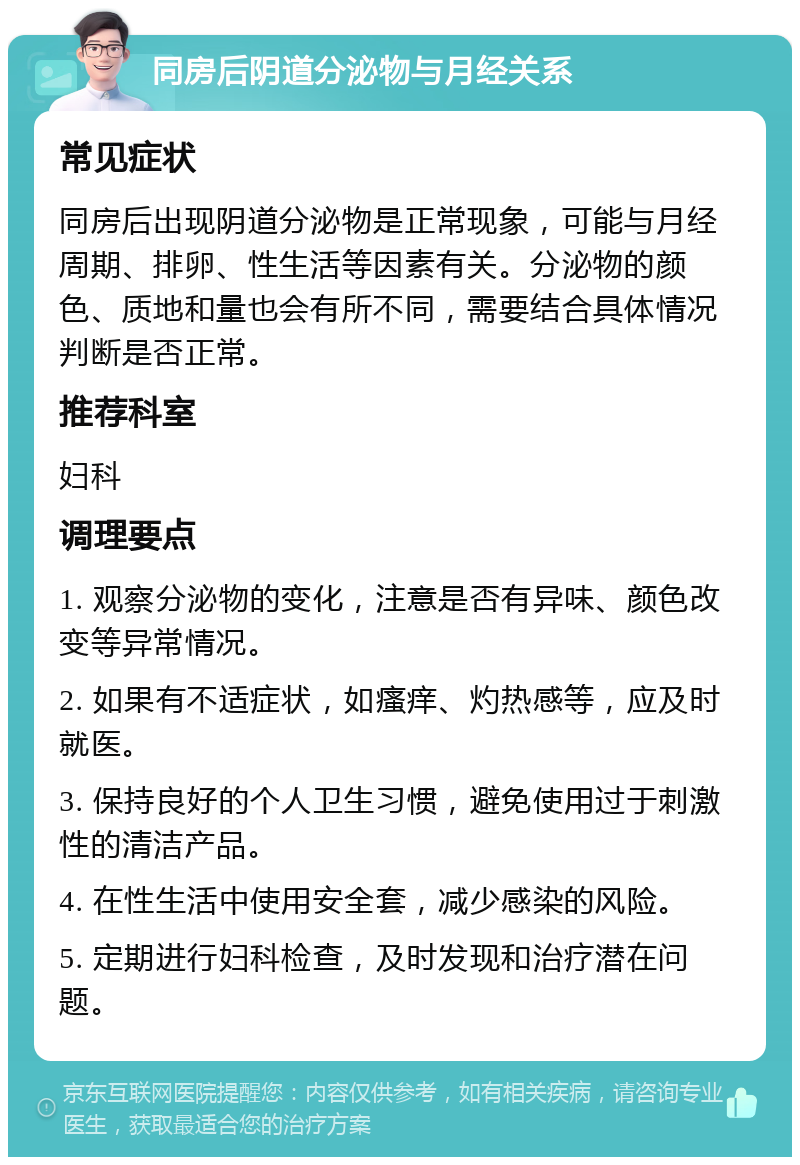 同房后阴道分泌物与月经关系 常见症状 同房后出现阴道分泌物是正常现象，可能与月经周期、排卵、性生活等因素有关。分泌物的颜色、质地和量也会有所不同，需要结合具体情况判断是否正常。 推荐科室 妇科 调理要点 1. 观察分泌物的变化，注意是否有异味、颜色改变等异常情况。 2. 如果有不适症状，如瘙痒、灼热感等，应及时就医。 3. 保持良好的个人卫生习惯，避免使用过于刺激性的清洁产品。 4. 在性生活中使用安全套，减少感染的风险。 5. 定期进行妇科检查，及时发现和治疗潜在问题。