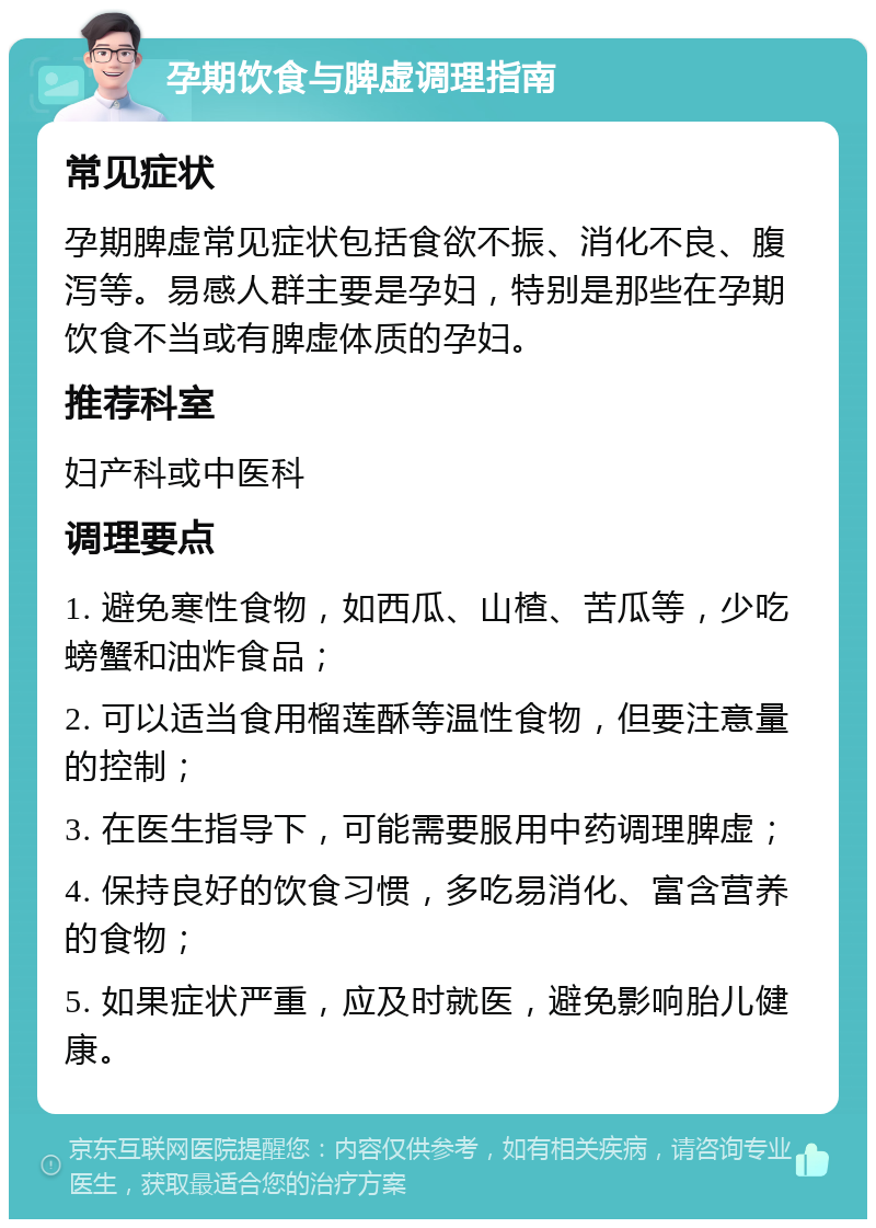 孕期饮食与脾虚调理指南 常见症状 孕期脾虚常见症状包括食欲不振、消化不良、腹泻等。易感人群主要是孕妇，特别是那些在孕期饮食不当或有脾虚体质的孕妇。 推荐科室 妇产科或中医科 调理要点 1. 避免寒性食物，如西瓜、山楂、苦瓜等，少吃螃蟹和油炸食品； 2. 可以适当食用榴莲酥等温性食物，但要注意量的控制； 3. 在医生指导下，可能需要服用中药调理脾虚； 4. 保持良好的饮食习惯，多吃易消化、富含营养的食物； 5. 如果症状严重，应及时就医，避免影响胎儿健康。