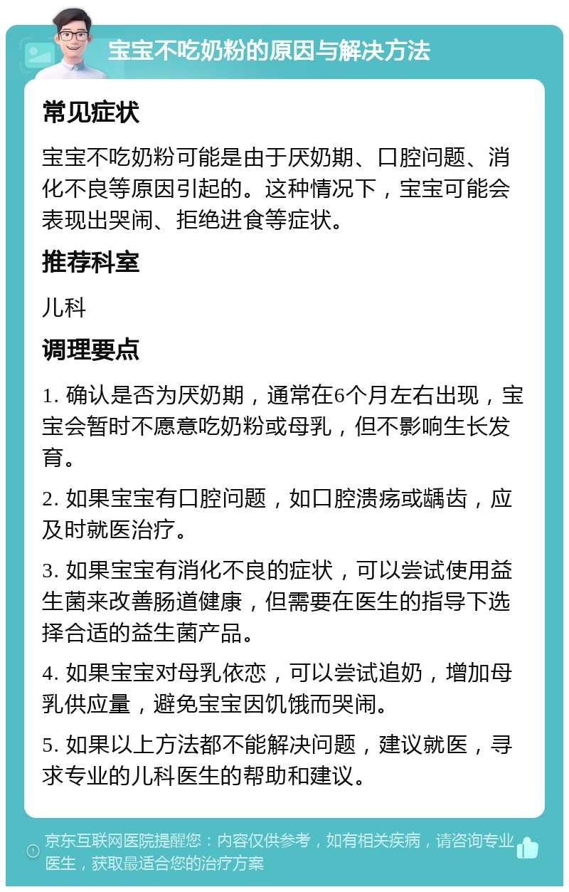 宝宝不吃奶粉的原因与解决方法 常见症状 宝宝不吃奶粉可能是由于厌奶期、口腔问题、消化不良等原因引起的。这种情况下，宝宝可能会表现出哭闹、拒绝进食等症状。 推荐科室 儿科 调理要点 1. 确认是否为厌奶期，通常在6个月左右出现，宝宝会暂时不愿意吃奶粉或母乳，但不影响生长发育。 2. 如果宝宝有口腔问题，如口腔溃疡或龋齿，应及时就医治疗。 3. 如果宝宝有消化不良的症状，可以尝试使用益生菌来改善肠道健康，但需要在医生的指导下选择合适的益生菌产品。 4. 如果宝宝对母乳依恋，可以尝试追奶，增加母乳供应量，避免宝宝因饥饿而哭闹。 5. 如果以上方法都不能解决问题，建议就医，寻求专业的儿科医生的帮助和建议。