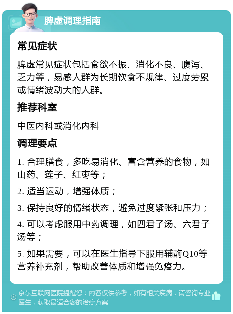 脾虚调理指南 常见症状 脾虚常见症状包括食欲不振、消化不良、腹泻、乏力等，易感人群为长期饮食不规律、过度劳累或情绪波动大的人群。 推荐科室 中医内科或消化内科 调理要点 1. 合理膳食，多吃易消化、富含营养的食物，如山药、莲子、红枣等； 2. 适当运动，增强体质； 3. 保持良好的情绪状态，避免过度紧张和压力； 4. 可以考虑服用中药调理，如四君子汤、六君子汤等； 5. 如果需要，可以在医生指导下服用辅酶Q10等营养补充剂，帮助改善体质和增强免疫力。