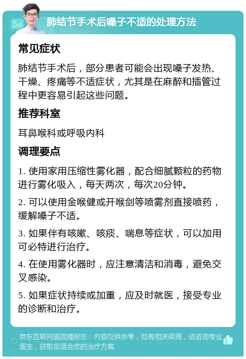 肺结节手术后嗓子不适的处理方法 常见症状 肺结节手术后，部分患者可能会出现嗓子发热、干燥、疼痛等不适症状，尤其是在麻醉和插管过程中更容易引起这些问题。 推荐科室 耳鼻喉科或呼吸内科 调理要点 1. 使用家用压缩性雾化器，配合细腻颗粒的药物进行雾化吸入，每天两次，每次20分钟。 2. 可以使用金喉健或开喉剑等喷雾剂直接喷药，缓解嗓子不适。 3. 如果伴有咳嗽、咳痰、喘息等症状，可以加用可必特进行治疗。 4. 在使用雾化器时，应注意清洁和消毒，避免交叉感染。 5. 如果症状持续或加重，应及时就医，接受专业的诊断和治疗。