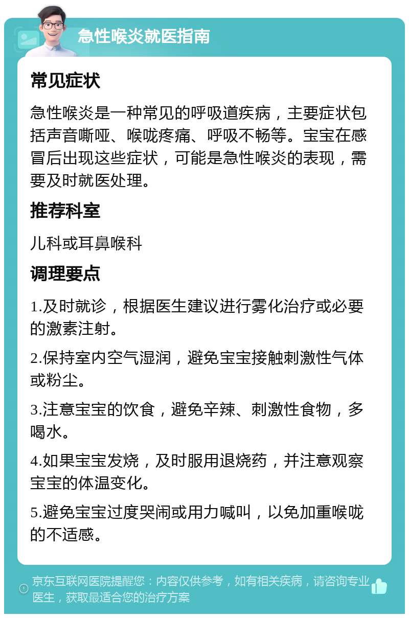 急性喉炎就医指南 常见症状 急性喉炎是一种常见的呼吸道疾病，主要症状包括声音嘶哑、喉咙疼痛、呼吸不畅等。宝宝在感冒后出现这些症状，可能是急性喉炎的表现，需要及时就医处理。 推荐科室 儿科或耳鼻喉科 调理要点 1.及时就诊，根据医生建议进行雾化治疗或必要的激素注射。 2.保持室内空气湿润，避免宝宝接触刺激性气体或粉尘。 3.注意宝宝的饮食，避免辛辣、刺激性食物，多喝水。 4.如果宝宝发烧，及时服用退烧药，并注意观察宝宝的体温变化。 5.避免宝宝过度哭闹或用力喊叫，以免加重喉咙的不适感。