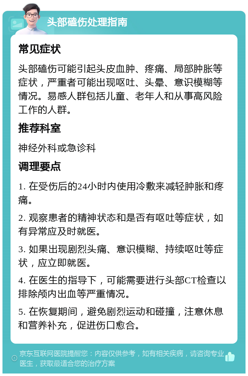 头部磕伤处理指南 常见症状 头部磕伤可能引起头皮血肿、疼痛、局部肿胀等症状，严重者可能出现呕吐、头晕、意识模糊等情况。易感人群包括儿童、老年人和从事高风险工作的人群。 推荐科室 神经外科或急诊科 调理要点 1. 在受伤后的24小时内使用冷敷来减轻肿胀和疼痛。 2. 观察患者的精神状态和是否有呕吐等症状，如有异常应及时就医。 3. 如果出现剧烈头痛、意识模糊、持续呕吐等症状，应立即就医。 4. 在医生的指导下，可能需要进行头部CT检查以排除颅内出血等严重情况。 5. 在恢复期间，避免剧烈运动和碰撞，注意休息和营养补充，促进伤口愈合。