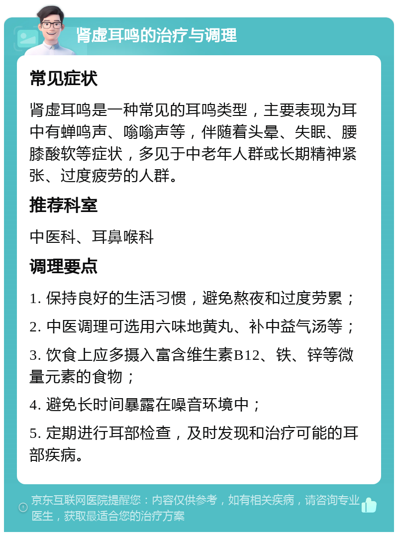 肾虚耳鸣的治疗与调理 常见症状 肾虚耳鸣是一种常见的耳鸣类型，主要表现为耳中有蝉鸣声、嗡嗡声等，伴随着头晕、失眠、腰膝酸软等症状，多见于中老年人群或长期精神紧张、过度疲劳的人群。 推荐科室 中医科、耳鼻喉科 调理要点 1. 保持良好的生活习惯，避免熬夜和过度劳累； 2. 中医调理可选用六味地黄丸、补中益气汤等； 3. 饮食上应多摄入富含维生素B12、铁、锌等微量元素的食物； 4. 避免长时间暴露在噪音环境中； 5. 定期进行耳部检查，及时发现和治疗可能的耳部疾病。