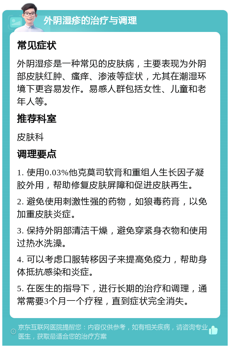 外阴湿疹的治疗与调理 常见症状 外阴湿疹是一种常见的皮肤病，主要表现为外阴部皮肤红肿、瘙痒、渗液等症状，尤其在潮湿环境下更容易发作。易感人群包括女性、儿童和老年人等。 推荐科室 皮肤科 调理要点 1. 使用0.03%他克莫司软膏和重组人生长因子凝胶外用，帮助修复皮肤屏障和促进皮肤再生。 2. 避免使用刺激性强的药物，如狼毒药膏，以免加重皮肤炎症。 3. 保持外阴部清洁干燥，避免穿紧身衣物和使用过热水洗澡。 4. 可以考虑口服转移因子来提高免疫力，帮助身体抵抗感染和炎症。 5. 在医生的指导下，进行长期的治疗和调理，通常需要3个月一个疗程，直到症状完全消失。