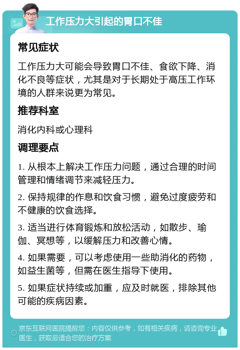 工作压力大引起的胃口不佳 常见症状 工作压力大可能会导致胃口不佳、食欲下降、消化不良等症状，尤其是对于长期处于高压工作环境的人群来说更为常见。 推荐科室 消化内科或心理科 调理要点 1. 从根本上解决工作压力问题，通过合理的时间管理和情绪调节来减轻压力。 2. 保持规律的作息和饮食习惯，避免过度疲劳和不健康的饮食选择。 3. 适当进行体育锻炼和放松活动，如散步、瑜伽、冥想等，以缓解压力和改善心情。 4. 如果需要，可以考虑使用一些助消化的药物，如益生菌等，但需在医生指导下使用。 5. 如果症状持续或加重，应及时就医，排除其他可能的疾病因素。