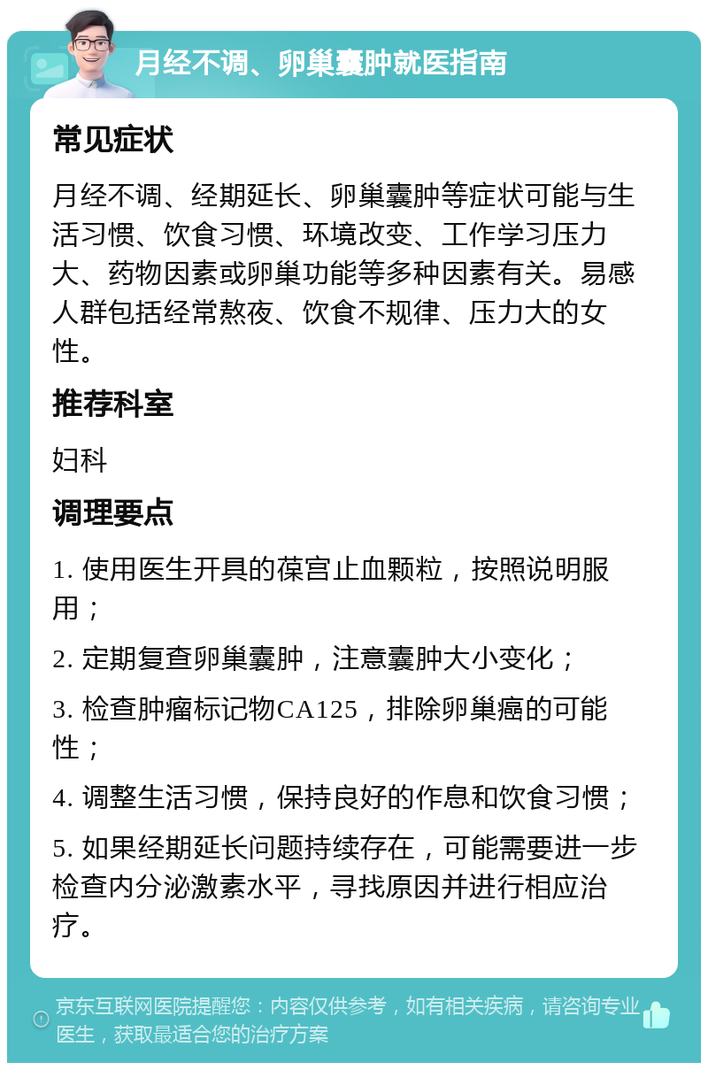 月经不调、卵巢囊肿就医指南 常见症状 月经不调、经期延长、卵巢囊肿等症状可能与生活习惯、饮食习惯、环境改变、工作学习压力大、药物因素或卵巢功能等多种因素有关。易感人群包括经常熬夜、饮食不规律、压力大的女性。 推荐科室 妇科 调理要点 1. 使用医生开具的葆宫止血颗粒，按照说明服用； 2. 定期复查卵巢囊肿，注意囊肿大小变化； 3. 检查肿瘤标记物CA125，排除卵巢癌的可能性； 4. 调整生活习惯，保持良好的作息和饮食习惯； 5. 如果经期延长问题持续存在，可能需要进一步检查内分泌激素水平，寻找原因并进行相应治疗。