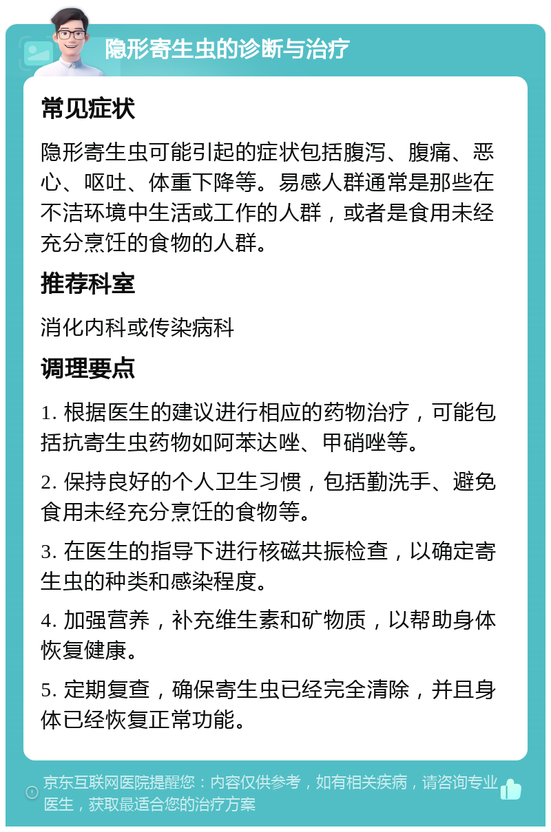 隐形寄生虫的诊断与治疗 常见症状 隐形寄生虫可能引起的症状包括腹泻、腹痛、恶心、呕吐、体重下降等。易感人群通常是那些在不洁环境中生活或工作的人群，或者是食用未经充分烹饪的食物的人群。 推荐科室 消化内科或传染病科 调理要点 1. 根据医生的建议进行相应的药物治疗，可能包括抗寄生虫药物如阿苯达唑、甲硝唑等。 2. 保持良好的个人卫生习惯，包括勤洗手、避免食用未经充分烹饪的食物等。 3. 在医生的指导下进行核磁共振检查，以确定寄生虫的种类和感染程度。 4. 加强营养，补充维生素和矿物质，以帮助身体恢复健康。 5. 定期复查，确保寄生虫已经完全清除，并且身体已经恢复正常功能。