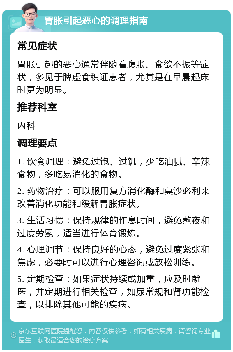 胃胀引起恶心的调理指南 常见症状 胃胀引起的恶心通常伴随着腹胀、食欲不振等症状，多见于脾虚食积证患者，尤其是在早晨起床时更为明显。 推荐科室 内科 调理要点 1. 饮食调理：避免过饱、过饥，少吃油腻、辛辣食物，多吃易消化的食物。 2. 药物治疗：可以服用复方消化酶和莫沙必利来改善消化功能和缓解胃胀症状。 3. 生活习惯：保持规律的作息时间，避免熬夜和过度劳累，适当进行体育锻炼。 4. 心理调节：保持良好的心态，避免过度紧张和焦虑，必要时可以进行心理咨询或放松训练。 5. 定期检查：如果症状持续或加重，应及时就医，并定期进行相关检查，如尿常规和肾功能检查，以排除其他可能的疾病。