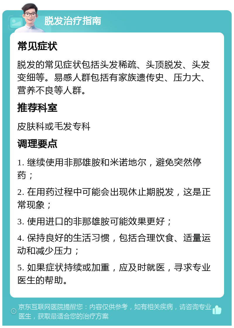 脱发治疗指南 常见症状 脱发的常见症状包括头发稀疏、头顶脱发、头发变细等。易感人群包括有家族遗传史、压力大、营养不良等人群。 推荐科室 皮肤科或毛发专科 调理要点 1. 继续使用非那雄胺和米诺地尔，避免突然停药； 2. 在用药过程中可能会出现休止期脱发，这是正常现象； 3. 使用进口的非那雄胺可能效果更好； 4. 保持良好的生活习惯，包括合理饮食、适量运动和减少压力； 5. 如果症状持续或加重，应及时就医，寻求专业医生的帮助。