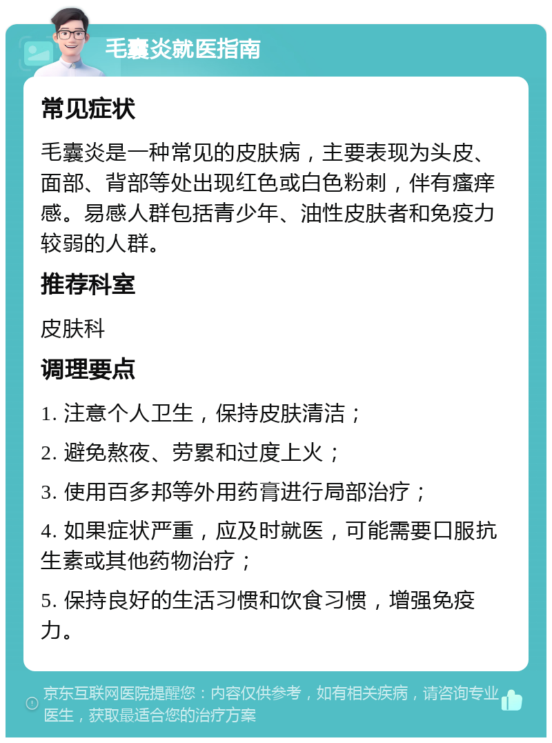 毛囊炎就医指南 常见症状 毛囊炎是一种常见的皮肤病，主要表现为头皮、面部、背部等处出现红色或白色粉刺，伴有瘙痒感。易感人群包括青少年、油性皮肤者和免疫力较弱的人群。 推荐科室 皮肤科 调理要点 1. 注意个人卫生，保持皮肤清洁； 2. 避免熬夜、劳累和过度上火； 3. 使用百多邦等外用药膏进行局部治疗； 4. 如果症状严重，应及时就医，可能需要口服抗生素或其他药物治疗； 5. 保持良好的生活习惯和饮食习惯，增强免疫力。