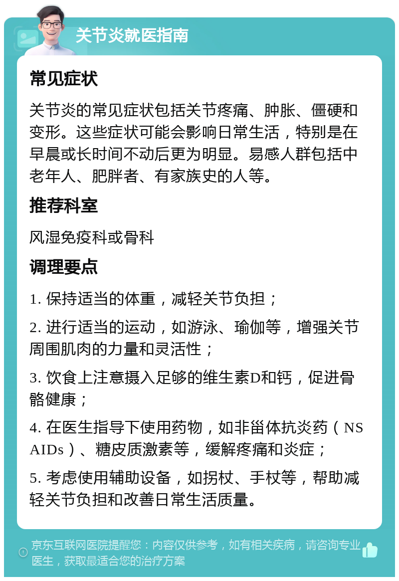 关节炎就医指南 常见症状 关节炎的常见症状包括关节疼痛、肿胀、僵硬和变形。这些症状可能会影响日常生活，特别是在早晨或长时间不动后更为明显。易感人群包括中老年人、肥胖者、有家族史的人等。 推荐科室 风湿免疫科或骨科 调理要点 1. 保持适当的体重，减轻关节负担； 2. 进行适当的运动，如游泳、瑜伽等，增强关节周围肌肉的力量和灵活性； 3. 饮食上注意摄入足够的维生素D和钙，促进骨骼健康； 4. 在医生指导下使用药物，如非甾体抗炎药（NSAIDs）、糖皮质激素等，缓解疼痛和炎症； 5. 考虑使用辅助设备，如拐杖、手杖等，帮助减轻关节负担和改善日常生活质量。