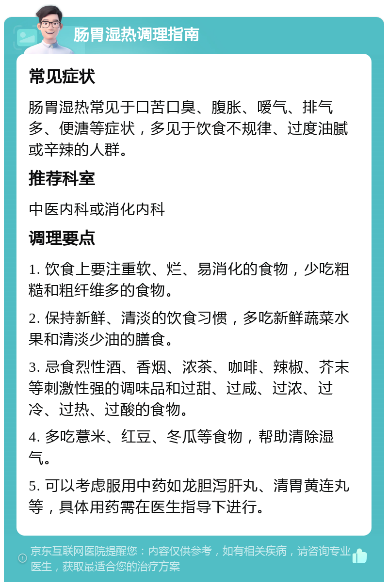 肠胃湿热调理指南 常见症状 肠胃湿热常见于口苦口臭、腹胀、嗳气、排气多、便溏等症状，多见于饮食不规律、过度油腻或辛辣的人群。 推荐科室 中医内科或消化内科 调理要点 1. 饮食上要注重软、烂、易消化的食物，少吃粗糙和粗纤维多的食物。 2. 保持新鲜、清淡的饮食习惯，多吃新鲜蔬菜水果和清淡少油的膳食。 3. 忌食烈性酒、香烟、浓茶、咖啡、辣椒、芥末等刺激性强的调味品和过甜、过咸、过浓、过冷、过热、过酸的食物。 4. 多吃薏米、红豆、冬瓜等食物，帮助清除湿气。 5. 可以考虑服用中药如龙胆泻肝丸、清胃黄连丸等，具体用药需在医生指导下进行。