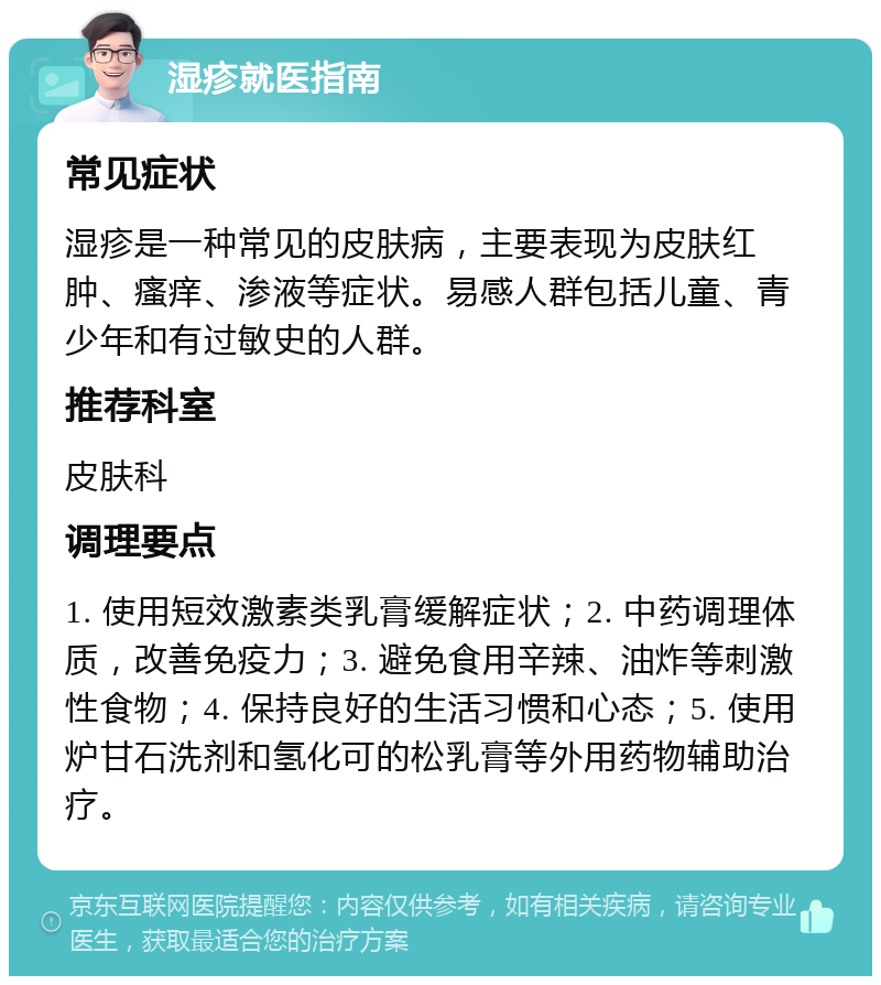 湿疹就医指南 常见症状 湿疹是一种常见的皮肤病，主要表现为皮肤红肿、瘙痒、渗液等症状。易感人群包括儿童、青少年和有过敏史的人群。 推荐科室 皮肤科 调理要点 1. 使用短效激素类乳膏缓解症状；2. 中药调理体质，改善免疫力；3. 避免食用辛辣、油炸等刺激性食物；4. 保持良好的生活习惯和心态；5. 使用炉甘石洗剂和氢化可的松乳膏等外用药物辅助治疗。