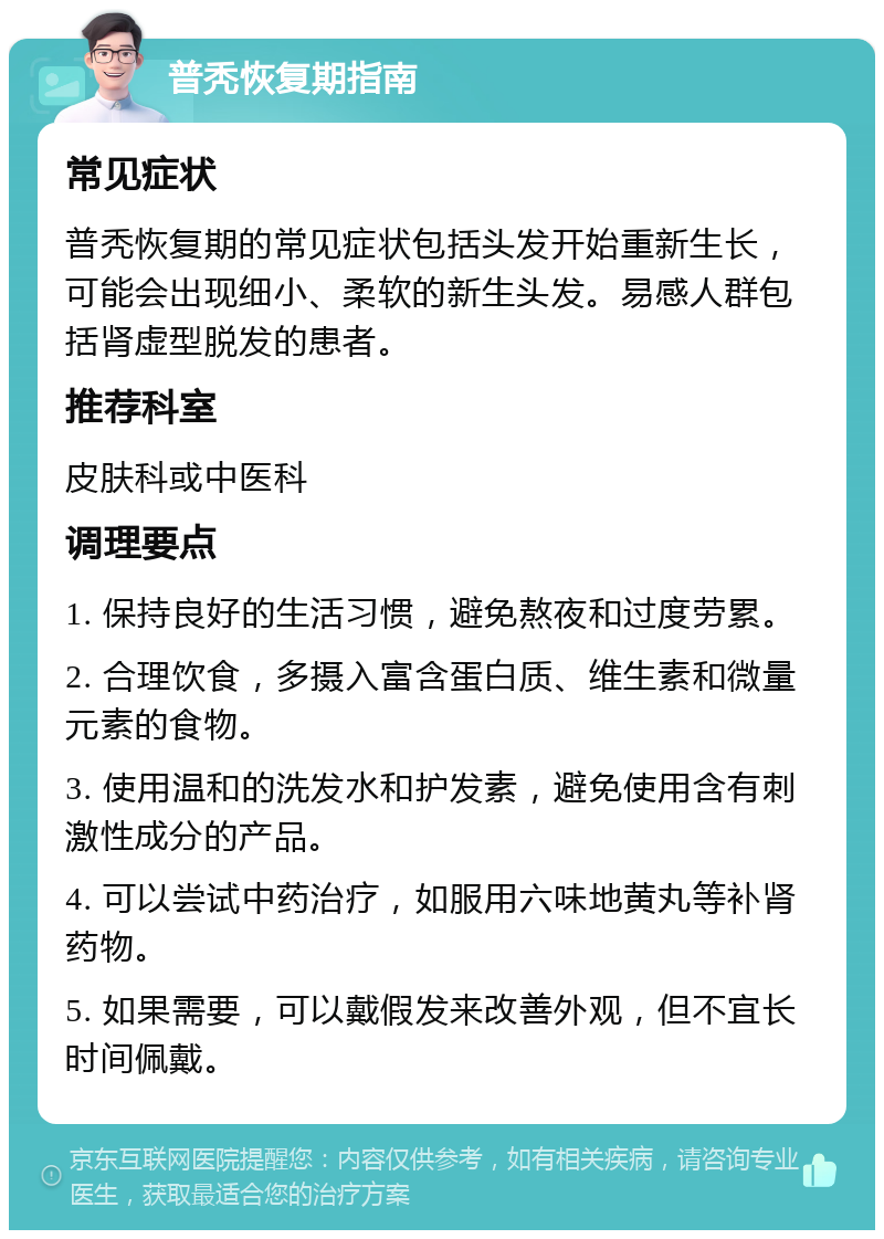 普秃恢复期指南 常见症状 普秃恢复期的常见症状包括头发开始重新生长，可能会出现细小、柔软的新生头发。易感人群包括肾虚型脱发的患者。 推荐科室 皮肤科或中医科 调理要点 1. 保持良好的生活习惯，避免熬夜和过度劳累。 2. 合理饮食，多摄入富含蛋白质、维生素和微量元素的食物。 3. 使用温和的洗发水和护发素，避免使用含有刺激性成分的产品。 4. 可以尝试中药治疗，如服用六味地黄丸等补肾药物。 5. 如果需要，可以戴假发来改善外观，但不宜长时间佩戴。