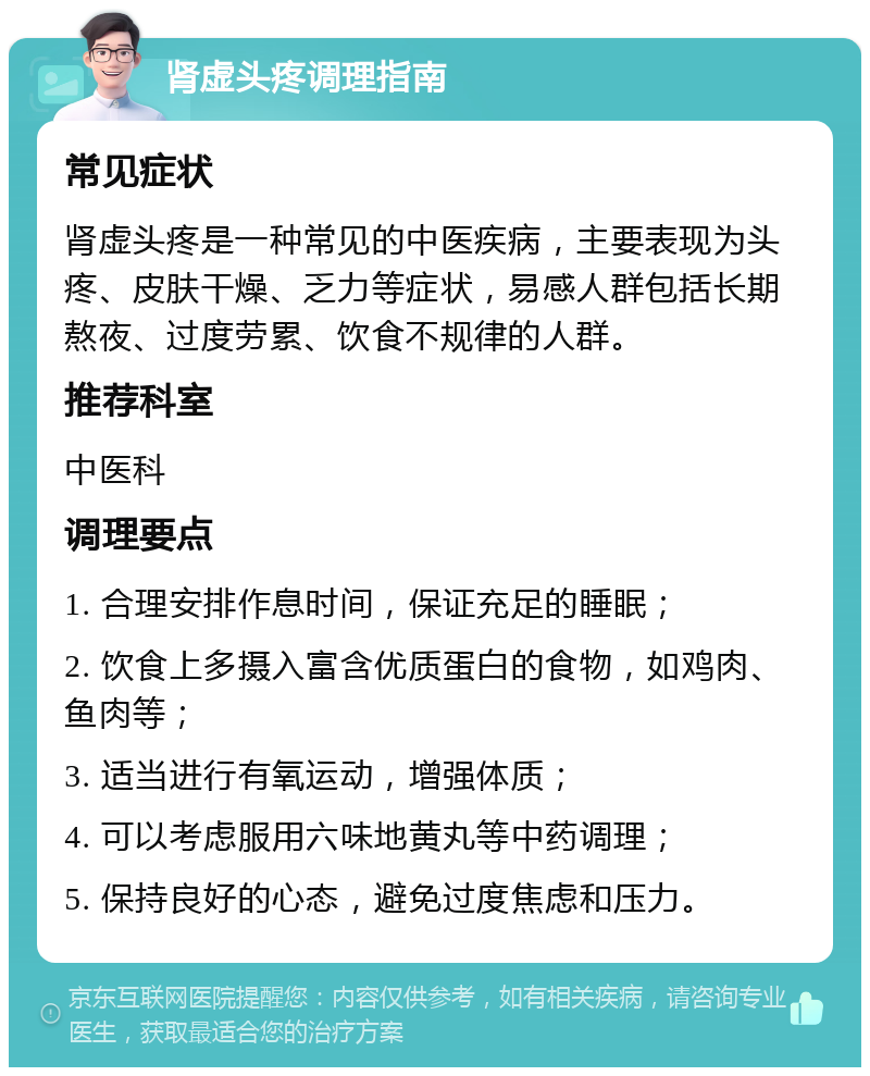 肾虚头疼调理指南 常见症状 肾虚头疼是一种常见的中医疾病，主要表现为头疼、皮肤干燥、乏力等症状，易感人群包括长期熬夜、过度劳累、饮食不规律的人群。 推荐科室 中医科 调理要点 1. 合理安排作息时间，保证充足的睡眠； 2. 饮食上多摄入富含优质蛋白的食物，如鸡肉、鱼肉等； 3. 适当进行有氧运动，增强体质； 4. 可以考虑服用六味地黄丸等中药调理； 5. 保持良好的心态，避免过度焦虑和压力。