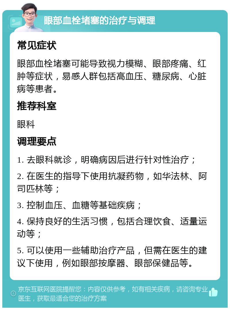 眼部血栓堵塞的治疗与调理 常见症状 眼部血栓堵塞可能导致视力模糊、眼部疼痛、红肿等症状，易感人群包括高血压、糖尿病、心脏病等患者。 推荐科室 眼科 调理要点 1. 去眼科就诊，明确病因后进行针对性治疗； 2. 在医生的指导下使用抗凝药物，如华法林、阿司匹林等； 3. 控制血压、血糖等基础疾病； 4. 保持良好的生活习惯，包括合理饮食、适量运动等； 5. 可以使用一些辅助治疗产品，但需在医生的建议下使用，例如眼部按摩器、眼部保健品等。