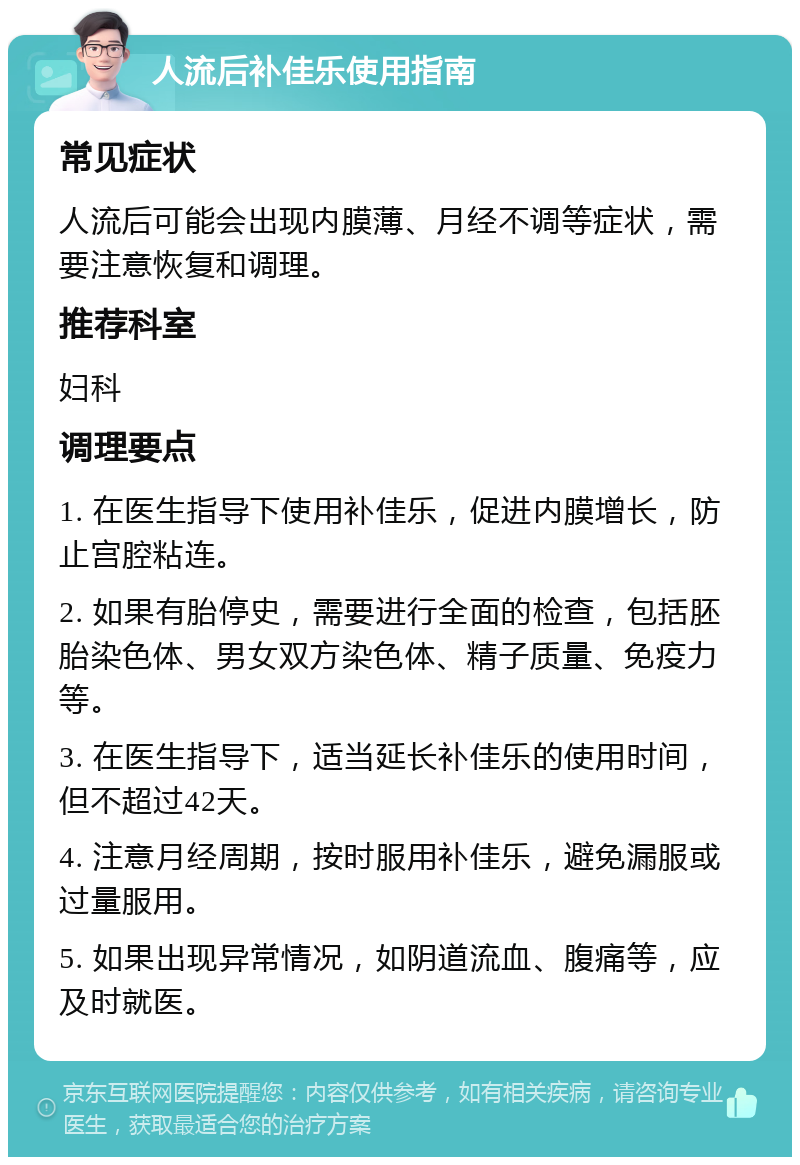 人流后补佳乐使用指南 常见症状 人流后可能会出现内膜薄、月经不调等症状，需要注意恢复和调理。 推荐科室 妇科 调理要点 1. 在医生指导下使用补佳乐，促进内膜增长，防止宫腔粘连。 2. 如果有胎停史，需要进行全面的检查，包括胚胎染色体、男女双方染色体、精子质量、免疫力等。 3. 在医生指导下，适当延长补佳乐的使用时间，但不超过42天。 4. 注意月经周期，按时服用补佳乐，避免漏服或过量服用。 5. 如果出现异常情况，如阴道流血、腹痛等，应及时就医。