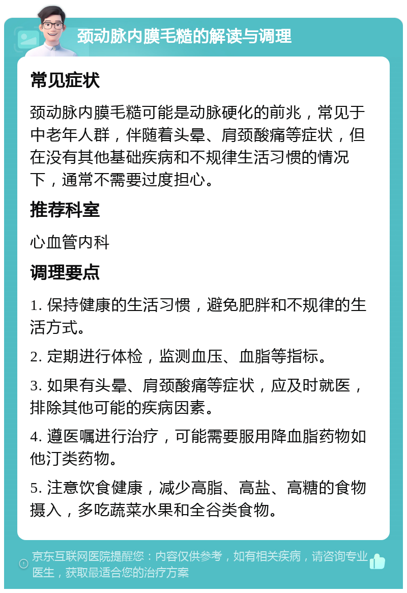 颈动脉内膜毛糙的解读与调理 常见症状 颈动脉内膜毛糙可能是动脉硬化的前兆，常见于中老年人群，伴随着头晕、肩颈酸痛等症状，但在没有其他基础疾病和不规律生活习惯的情况下，通常不需要过度担心。 推荐科室 心血管内科 调理要点 1. 保持健康的生活习惯，避免肥胖和不规律的生活方式。 2. 定期进行体检，监测血压、血脂等指标。 3. 如果有头晕、肩颈酸痛等症状，应及时就医，排除其他可能的疾病因素。 4. 遵医嘱进行治疗，可能需要服用降血脂药物如他汀类药物。 5. 注意饮食健康，减少高脂、高盐、高糖的食物摄入，多吃蔬菜水果和全谷类食物。