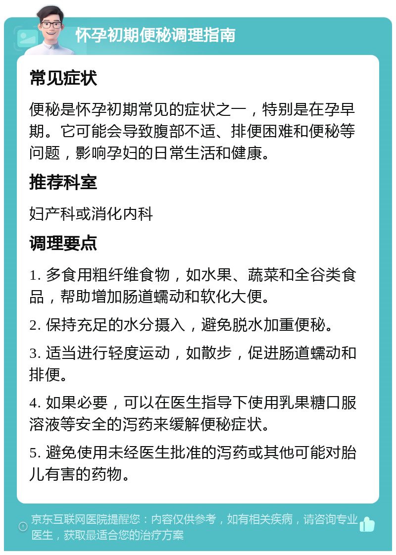 怀孕初期便秘调理指南 常见症状 便秘是怀孕初期常见的症状之一，特别是在孕早期。它可能会导致腹部不适、排便困难和便秘等问题，影响孕妇的日常生活和健康。 推荐科室 妇产科或消化内科 调理要点 1. 多食用粗纤维食物，如水果、蔬菜和全谷类食品，帮助增加肠道蠕动和软化大便。 2. 保持充足的水分摄入，避免脱水加重便秘。 3. 适当进行轻度运动，如散步，促进肠道蠕动和排便。 4. 如果必要，可以在医生指导下使用乳果糖口服溶液等安全的泻药来缓解便秘症状。 5. 避免使用未经医生批准的泻药或其他可能对胎儿有害的药物。