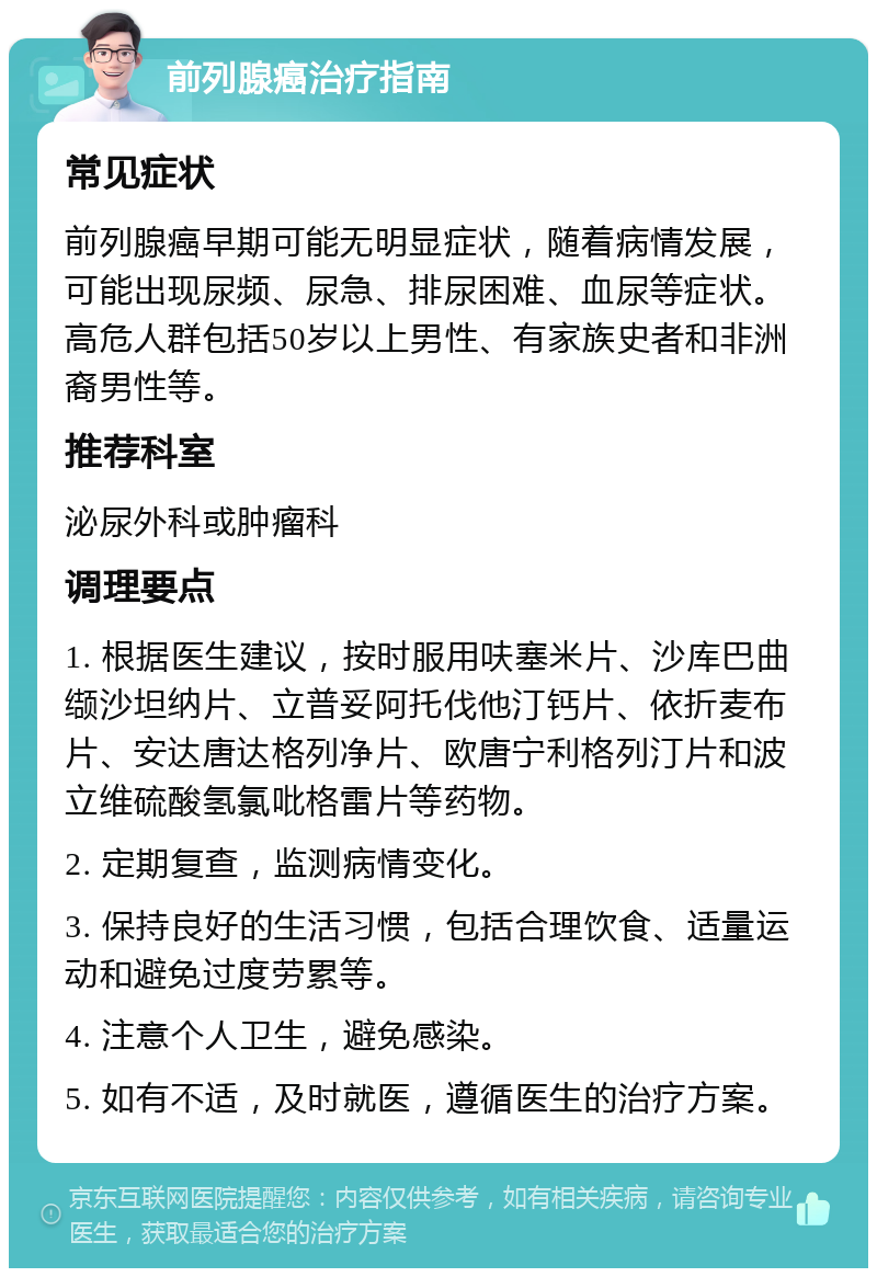 前列腺癌治疗指南 常见症状 前列腺癌早期可能无明显症状，随着病情发展，可能出现尿频、尿急、排尿困难、血尿等症状。高危人群包括50岁以上男性、有家族史者和非洲裔男性等。 推荐科室 泌尿外科或肿瘤科 调理要点 1. 根据医生建议，按时服用呋塞米片、沙库巴曲缬沙坦纳片、立普妥阿托伐他汀钙片、依折麦布片、安达唐达格列净片、欧唐宁利格列汀片和波立维硫酸氢氯吡格雷片等药物。 2. 定期复查，监测病情变化。 3. 保持良好的生活习惯，包括合理饮食、适量运动和避免过度劳累等。 4. 注意个人卫生，避免感染。 5. 如有不适，及时就医，遵循医生的治疗方案。