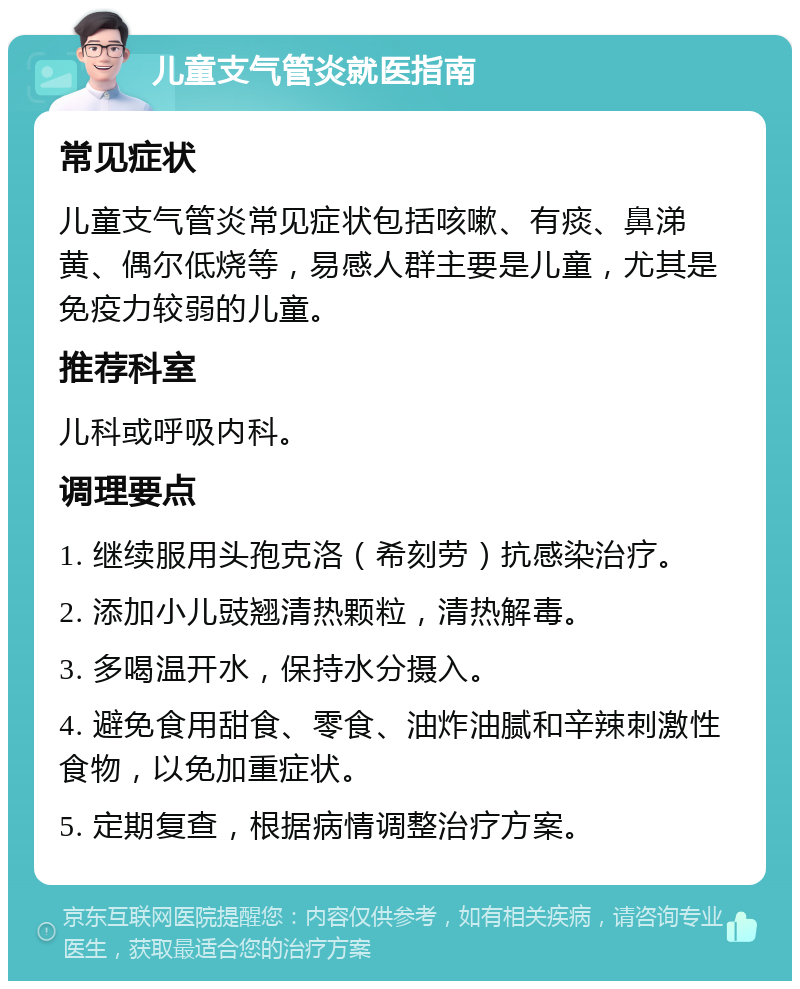 儿童支气管炎就医指南 常见症状 儿童支气管炎常见症状包括咳嗽、有痰、鼻涕黄、偶尔低烧等，易感人群主要是儿童，尤其是免疫力较弱的儿童。 推荐科室 儿科或呼吸内科。 调理要点 1. 继续服用头孢克洛（希刻劳）抗感染治疗。 2. 添加小儿豉翘清热颗粒，清热解毒。 3. 多喝温开水，保持水分摄入。 4. 避免食用甜食、零食、油炸油腻和辛辣刺激性食物，以免加重症状。 5. 定期复查，根据病情调整治疗方案。