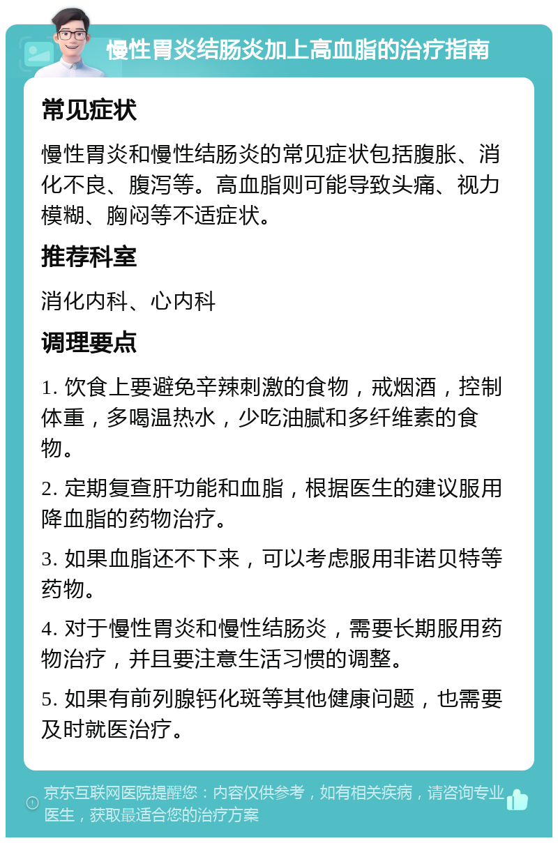 慢性胃炎结肠炎加上高血脂的治疗指南 常见症状 慢性胃炎和慢性结肠炎的常见症状包括腹胀、消化不良、腹泻等。高血脂则可能导致头痛、视力模糊、胸闷等不适症状。 推荐科室 消化内科、心内科 调理要点 1. 饮食上要避免辛辣刺激的食物，戒烟酒，控制体重，多喝温热水，少吃油腻和多纤维素的食物。 2. 定期复查肝功能和血脂，根据医生的建议服用降血脂的药物治疗。 3. 如果血脂还不下来，可以考虑服用非诺贝特等药物。 4. 对于慢性胃炎和慢性结肠炎，需要长期服用药物治疗，并且要注意生活习惯的调整。 5. 如果有前列腺钙化斑等其他健康问题，也需要及时就医治疗。