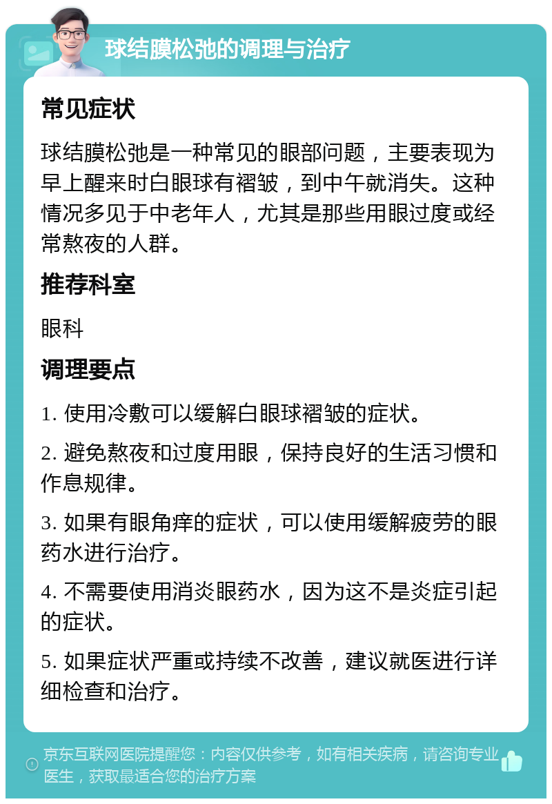 球结膜松弛的调理与治疗 常见症状 球结膜松弛是一种常见的眼部问题，主要表现为早上醒来时白眼球有褶皱，到中午就消失。这种情况多见于中老年人，尤其是那些用眼过度或经常熬夜的人群。 推荐科室 眼科 调理要点 1. 使用冷敷可以缓解白眼球褶皱的症状。 2. 避免熬夜和过度用眼，保持良好的生活习惯和作息规律。 3. 如果有眼角痒的症状，可以使用缓解疲劳的眼药水进行治疗。 4. 不需要使用消炎眼药水，因为这不是炎症引起的症状。 5. 如果症状严重或持续不改善，建议就医进行详细检查和治疗。