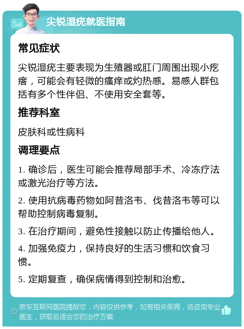 尖锐湿疣就医指南 常见症状 尖锐湿疣主要表现为生殖器或肛门周围出现小疙瘩，可能会有轻微的瘙痒或灼热感。易感人群包括有多个性伴侣、不使用安全套等。 推荐科室 皮肤科或性病科 调理要点 1. 确诊后，医生可能会推荐局部手术、冷冻疗法或激光治疗等方法。 2. 使用抗病毒药物如阿昔洛韦、伐昔洛韦等可以帮助控制病毒复制。 3. 在治疗期间，避免性接触以防止传播给他人。 4. 加强免疫力，保持良好的生活习惯和饮食习惯。 5. 定期复查，确保病情得到控制和治愈。