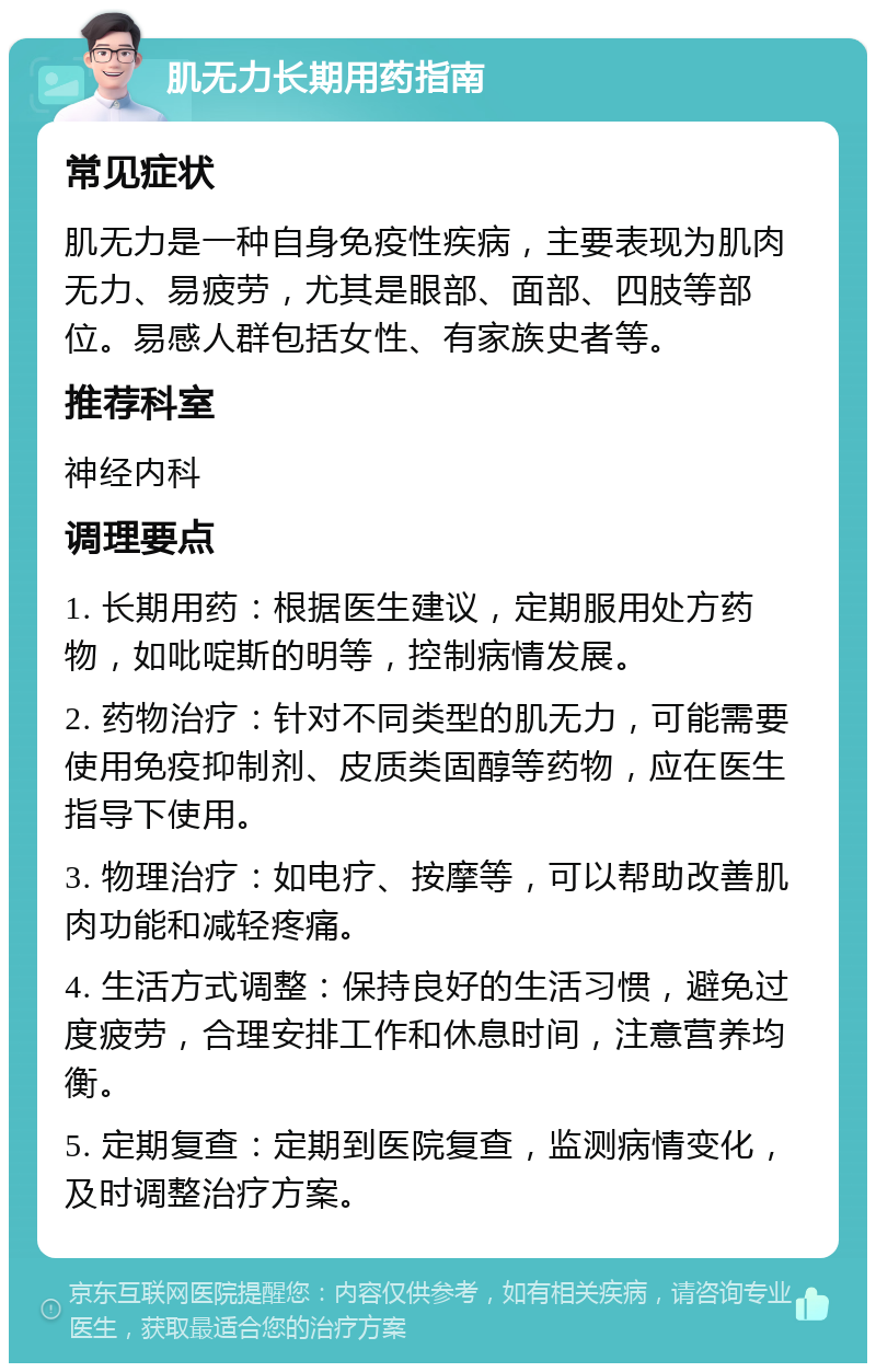 肌无力长期用药指南 常见症状 肌无力是一种自身免疫性疾病，主要表现为肌肉无力、易疲劳，尤其是眼部、面部、四肢等部位。易感人群包括女性、有家族史者等。 推荐科室 神经内科 调理要点 1. 长期用药：根据医生建议，定期服用处方药物，如吡啶斯的明等，控制病情发展。 2. 药物治疗：针对不同类型的肌无力，可能需要使用免疫抑制剂、皮质类固醇等药物，应在医生指导下使用。 3. 物理治疗：如电疗、按摩等，可以帮助改善肌肉功能和减轻疼痛。 4. 生活方式调整：保持良好的生活习惯，避免过度疲劳，合理安排工作和休息时间，注意营养均衡。 5. 定期复查：定期到医院复查，监测病情变化，及时调整治疗方案。