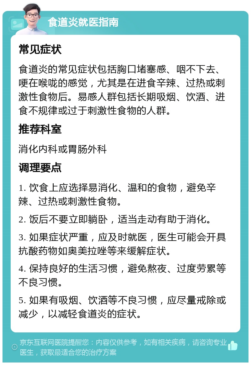 食道炎就医指南 常见症状 食道炎的常见症状包括胸口堵塞感、咽不下去、哽在喉咙的感觉，尤其是在进食辛辣、过热或刺激性食物后。易感人群包括长期吸烟、饮酒、进食不规律或过于刺激性食物的人群。 推荐科室 消化内科或胃肠外科 调理要点 1. 饮食上应选择易消化、温和的食物，避免辛辣、过热或刺激性食物。 2. 饭后不要立即躺卧，适当走动有助于消化。 3. 如果症状严重，应及时就医，医生可能会开具抗酸药物如奥美拉唑等来缓解症状。 4. 保持良好的生活习惯，避免熬夜、过度劳累等不良习惯。 5. 如果有吸烟、饮酒等不良习惯，应尽量戒除或减少，以减轻食道炎的症状。