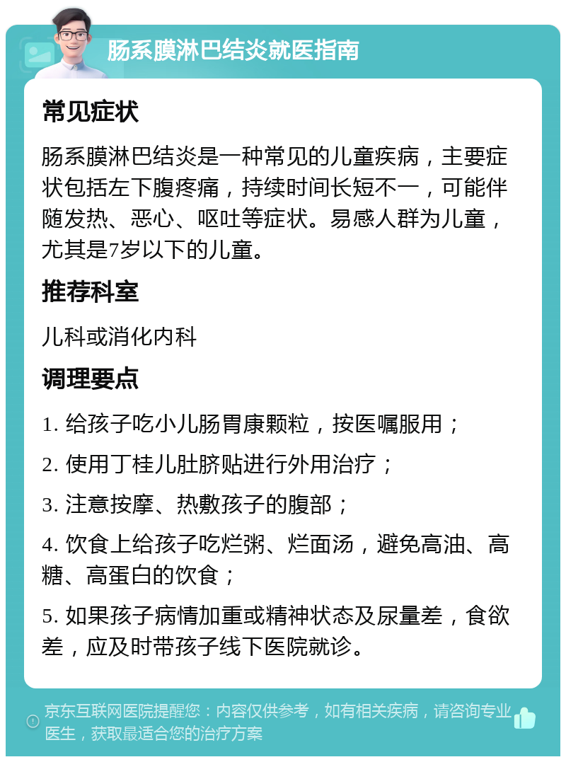 肠系膜淋巴结炎就医指南 常见症状 肠系膜淋巴结炎是一种常见的儿童疾病，主要症状包括左下腹疼痛，持续时间长短不一，可能伴随发热、恶心、呕吐等症状。易感人群为儿童，尤其是7岁以下的儿童。 推荐科室 儿科或消化内科 调理要点 1. 给孩子吃小儿肠胃康颗粒，按医嘱服用； 2. 使用丁桂儿肚脐贴进行外用治疗； 3. 注意按摩、热敷孩子的腹部； 4. 饮食上给孩子吃烂粥、烂面汤，避免高油、高糖、高蛋白的饮食； 5. 如果孩子病情加重或精神状态及尿量差，食欲差，应及时带孩子线下医院就诊。