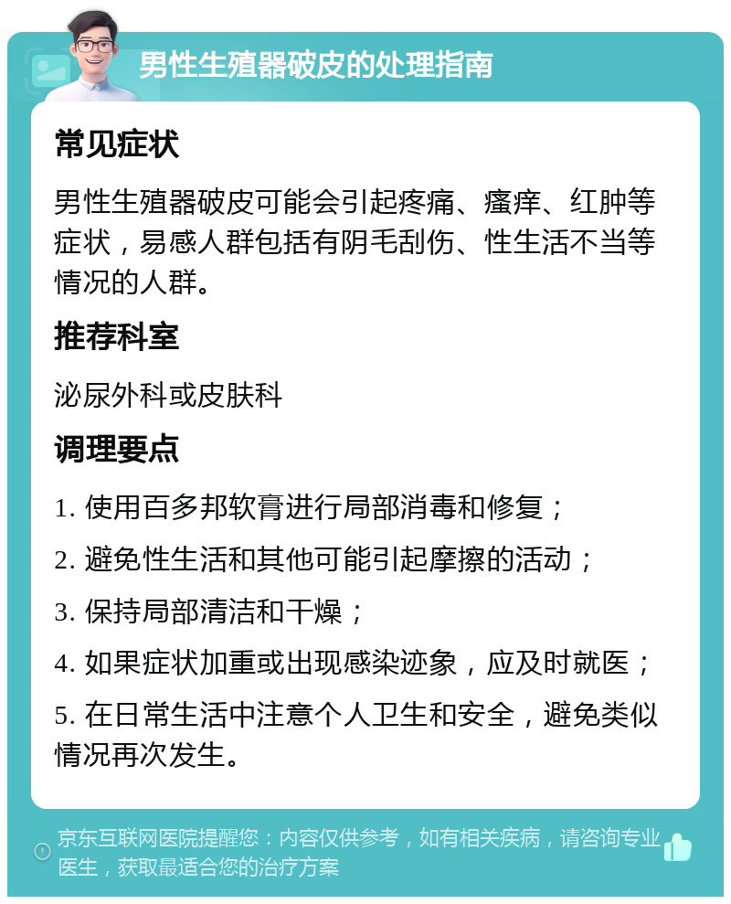 男性生殖器破皮的处理指南 常见症状 男性生殖器破皮可能会引起疼痛、瘙痒、红肿等症状，易感人群包括有阴毛刮伤、性生活不当等情况的人群。 推荐科室 泌尿外科或皮肤科 调理要点 1. 使用百多邦软膏进行局部消毒和修复； 2. 避免性生活和其他可能引起摩擦的活动； 3. 保持局部清洁和干燥； 4. 如果症状加重或出现感染迹象，应及时就医； 5. 在日常生活中注意个人卫生和安全，避免类似情况再次发生。