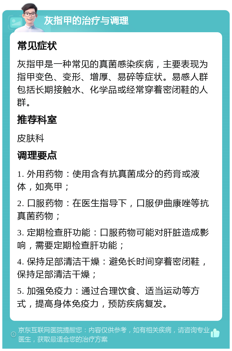 灰指甲的治疗与调理 常见症状 灰指甲是一种常见的真菌感染疾病，主要表现为指甲变色、变形、增厚、易碎等症状。易感人群包括长期接触水、化学品或经常穿着密闭鞋的人群。 推荐科室 皮肤科 调理要点 1. 外用药物：使用含有抗真菌成分的药膏或液体，如亮甲； 2. 口服药物：在医生指导下，口服伊曲康唑等抗真菌药物； 3. 定期检查肝功能：口服药物可能对肝脏造成影响，需要定期检查肝功能； 4. 保持足部清洁干燥：避免长时间穿着密闭鞋，保持足部清洁干燥； 5. 加强免疫力：通过合理饮食、适当运动等方式，提高身体免疫力，预防疾病复发。