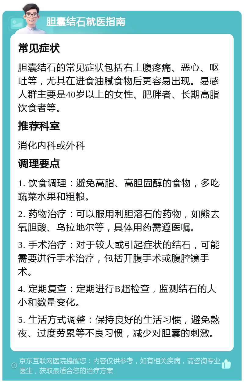 胆囊结石就医指南 常见症状 胆囊结石的常见症状包括右上腹疼痛、恶心、呕吐等，尤其在进食油腻食物后更容易出现。易感人群主要是40岁以上的女性、肥胖者、长期高脂饮食者等。 推荐科室 消化内科或外科 调理要点 1. 饮食调理：避免高脂、高胆固醇的食物，多吃蔬菜水果和粗粮。 2. 药物治疗：可以服用利胆溶石的药物，如熊去氧胆酸、乌拉地尔等，具体用药需遵医嘱。 3. 手术治疗：对于较大或引起症状的结石，可能需要进行手术治疗，包括开腹手术或腹腔镜手术。 4. 定期复查：定期进行B超检查，监测结石的大小和数量变化。 5. 生活方式调整：保持良好的生活习惯，避免熬夜、过度劳累等不良习惯，减少对胆囊的刺激。