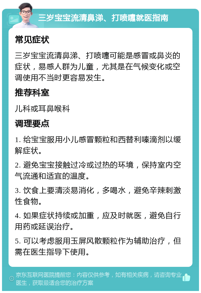 三岁宝宝流清鼻涕、打喷嚏就医指南 常见症状 三岁宝宝流清鼻涕、打喷嚏可能是感冒或鼻炎的症状，易感人群为儿童，尤其是在气候变化或空调使用不当时更容易发生。 推荐科室 儿科或耳鼻喉科 调理要点 1. 给宝宝服用小儿感冒颗粒和西替利嗪滴剂以缓解症状。 2. 避免宝宝接触过冷或过热的环境，保持室内空气流通和适宜的温度。 3. 饮食上要清淡易消化，多喝水，避免辛辣刺激性食物。 4. 如果症状持续或加重，应及时就医，避免自行用药或延误治疗。 5. 可以考虑服用玉屏风散颗粒作为辅助治疗，但需在医生指导下使用。