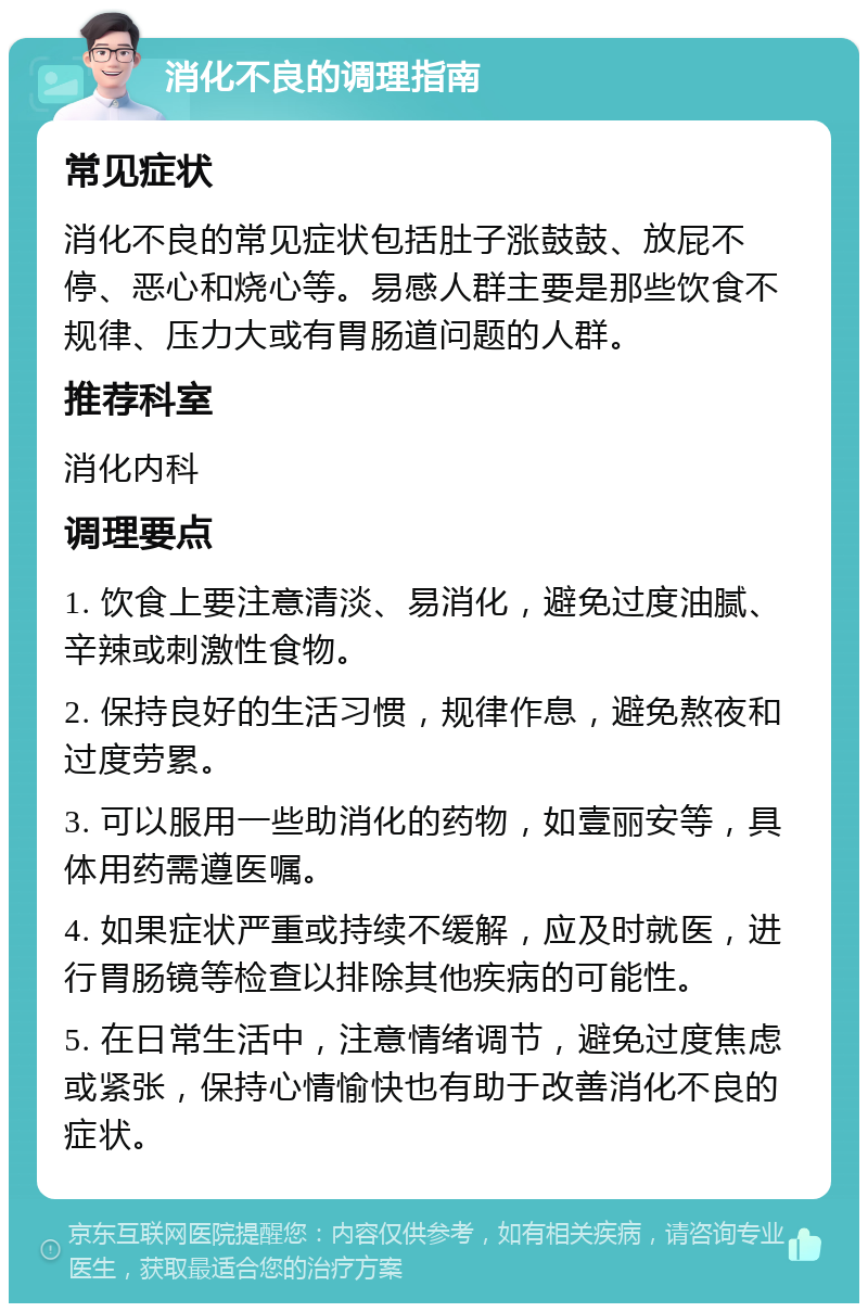 消化不良的调理指南 常见症状 消化不良的常见症状包括肚子涨鼓鼓、放屁不停、恶心和烧心等。易感人群主要是那些饮食不规律、压力大或有胃肠道问题的人群。 推荐科室 消化内科 调理要点 1. 饮食上要注意清淡、易消化，避免过度油腻、辛辣或刺激性食物。 2. 保持良好的生活习惯，规律作息，避免熬夜和过度劳累。 3. 可以服用一些助消化的药物，如壹丽安等，具体用药需遵医嘱。 4. 如果症状严重或持续不缓解，应及时就医，进行胃肠镜等检查以排除其他疾病的可能性。 5. 在日常生活中，注意情绪调节，避免过度焦虑或紧张，保持心情愉快也有助于改善消化不良的症状。