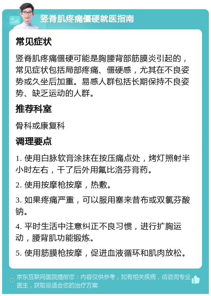 竖脊肌疼痛僵硬就医指南 常见症状 竖脊肌疼痛僵硬可能是胸腰背部筋膜炎引起的，常见症状包括局部疼痛、僵硬感，尤其在不良姿势或久坐后加重。易感人群包括长期保持不良姿势、缺乏运动的人群。 推荐科室 骨科或康复科 调理要点 1. 使用白脉软膏涂抹在按压痛点处，烤灯照射半小时左右，干了后外用氟比洛芬膏药。 2. 使用按摩枪按摩，热敷。 3. 如果疼痛严重，可以服用塞来昔布或双氯芬酸钠。 4. 平时生活中注意纠正不良习惯，进行扩胸运动，腰背肌功能锻炼。 5. 使用筋膜枪按摩，促进血液循环和肌肉放松。