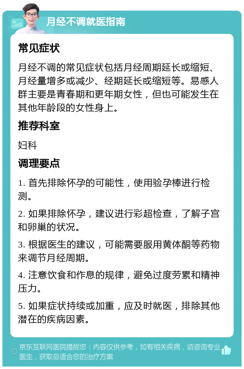 月经不调就医指南 常见症状 月经不调的常见症状包括月经周期延长或缩短、月经量增多或减少、经期延长或缩短等。易感人群主要是青春期和更年期女性，但也可能发生在其他年龄段的女性身上。 推荐科室 妇科 调理要点 1. 首先排除怀孕的可能性，使用验孕棒进行检测。 2. 如果排除怀孕，建议进行彩超检查，了解子宫和卵巢的状况。 3. 根据医生的建议，可能需要服用黄体酮等药物来调节月经周期。 4. 注意饮食和作息的规律，避免过度劳累和精神压力。 5. 如果症状持续或加重，应及时就医，排除其他潜在的疾病因素。