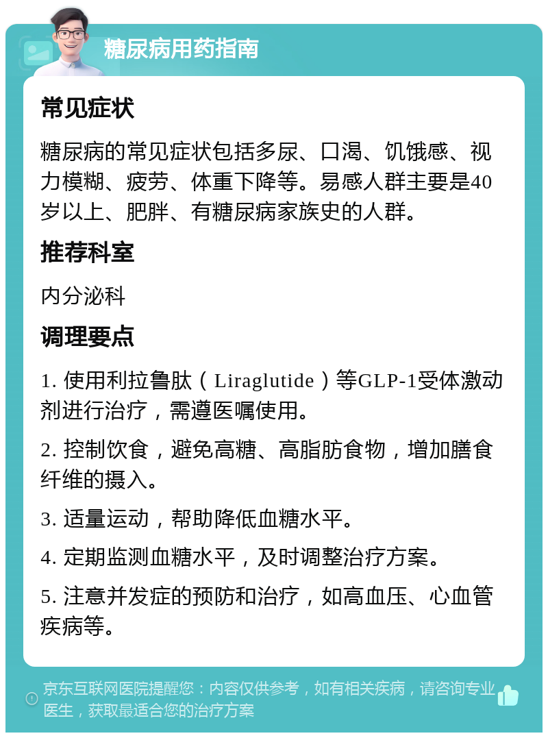 糖尿病用药指南 常见症状 糖尿病的常见症状包括多尿、口渴、饥饿感、视力模糊、疲劳、体重下降等。易感人群主要是40岁以上、肥胖、有糖尿病家族史的人群。 推荐科室 内分泌科 调理要点 1. 使用利拉鲁肽（Liraglutide）等GLP-1受体激动剂进行治疗，需遵医嘱使用。 2. 控制饮食，避免高糖、高脂肪食物，增加膳食纤维的摄入。 3. 适量运动，帮助降低血糖水平。 4. 定期监测血糖水平，及时调整治疗方案。 5. 注意并发症的预防和治疗，如高血压、心血管疾病等。