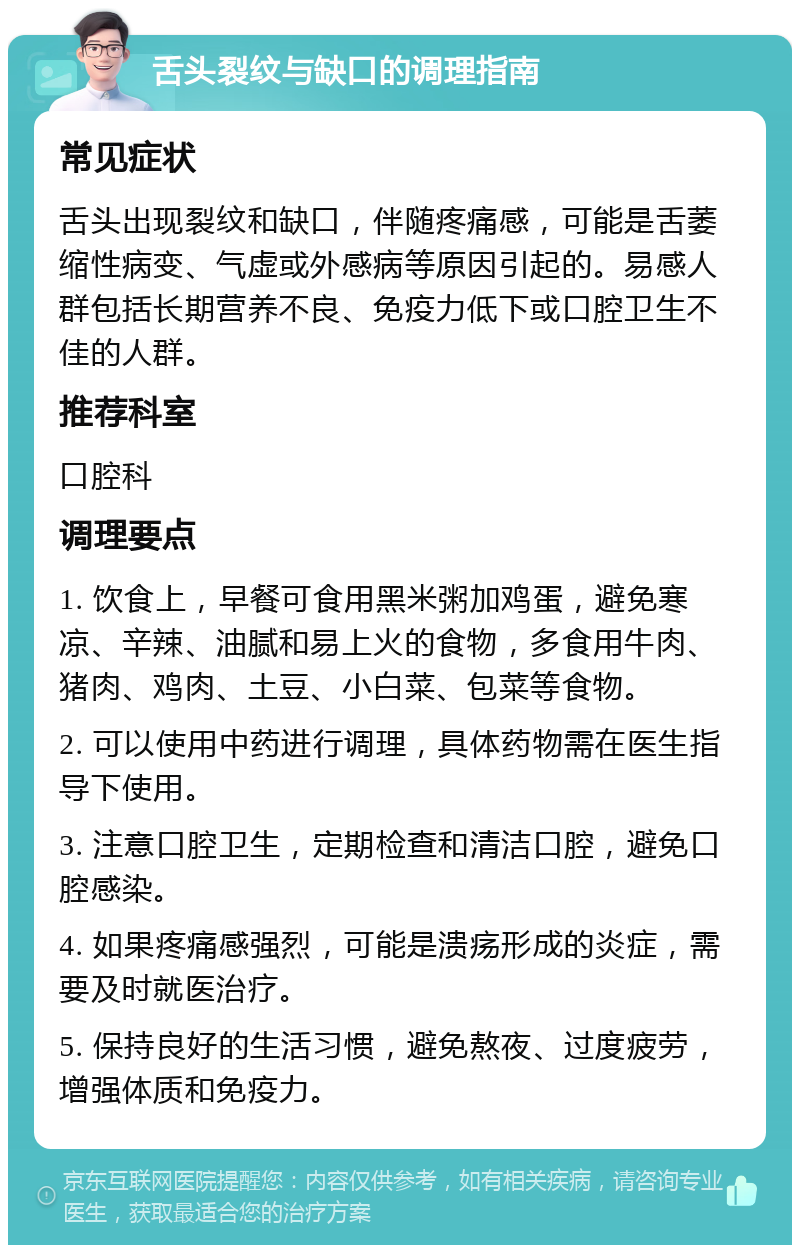 舌头裂纹与缺口的调理指南 常见症状 舌头出现裂纹和缺口，伴随疼痛感，可能是舌萎缩性病变、气虚或外感病等原因引起的。易感人群包括长期营养不良、免疫力低下或口腔卫生不佳的人群。 推荐科室 口腔科 调理要点 1. 饮食上，早餐可食用黑米粥加鸡蛋，避免寒凉、辛辣、油腻和易上火的食物，多食用牛肉、猪肉、鸡肉、土豆、小白菜、包菜等食物。 2. 可以使用中药进行调理，具体药物需在医生指导下使用。 3. 注意口腔卫生，定期检查和清洁口腔，避免口腔感染。 4. 如果疼痛感强烈，可能是溃疡形成的炎症，需要及时就医治疗。 5. 保持良好的生活习惯，避免熬夜、过度疲劳，增强体质和免疫力。