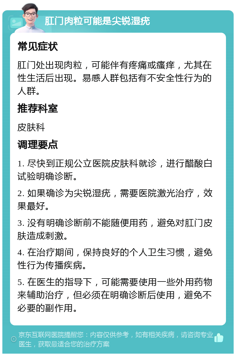 肛门肉粒可能是尖锐湿疣 常见症状 肛门处出现肉粒，可能伴有疼痛或瘙痒，尤其在性生活后出现。易感人群包括有不安全性行为的人群。 推荐科室 皮肤科 调理要点 1. 尽快到正规公立医院皮肤科就诊，进行醋酸白试验明确诊断。 2. 如果确诊为尖锐湿疣，需要医院激光治疗，效果最好。 3. 没有明确诊断前不能随便用药，避免对肛门皮肤造成刺激。 4. 在治疗期间，保持良好的个人卫生习惯，避免性行为传播疾病。 5. 在医生的指导下，可能需要使用一些外用药物来辅助治疗，但必须在明确诊断后使用，避免不必要的副作用。