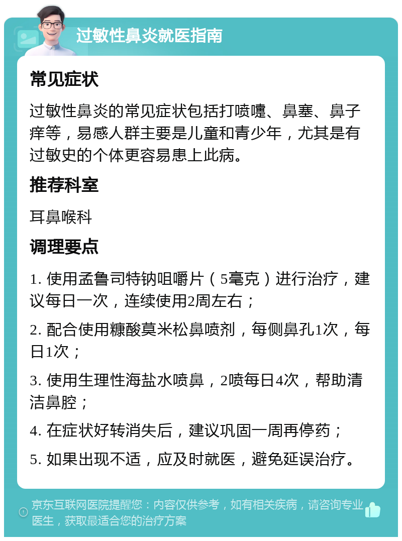 过敏性鼻炎就医指南 常见症状 过敏性鼻炎的常见症状包括打喷嚏、鼻塞、鼻子痒等，易感人群主要是儿童和青少年，尤其是有过敏史的个体更容易患上此病。 推荐科室 耳鼻喉科 调理要点 1. 使用孟鲁司特钠咀嚼片（5毫克）进行治疗，建议每日一次，连续使用2周左右； 2. 配合使用糠酸莫米松鼻喷剂，每侧鼻孔1次，每日1次； 3. 使用生理性海盐水喷鼻，2喷每日4次，帮助清洁鼻腔； 4. 在症状好转消失后，建议巩固一周再停药； 5. 如果出现不适，应及时就医，避免延误治疗。