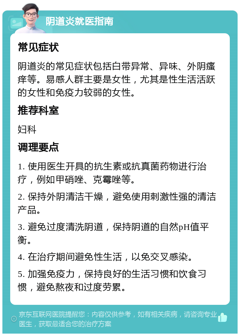 阴道炎就医指南 常见症状 阴道炎的常见症状包括白带异常、异味、外阴瘙痒等。易感人群主要是女性，尤其是性生活活跃的女性和免疫力较弱的女性。 推荐科室 妇科 调理要点 1. 使用医生开具的抗生素或抗真菌药物进行治疗，例如甲硝唑、克霉唑等。 2. 保持外阴清洁干燥，避免使用刺激性强的清洁产品。 3. 避免过度清洗阴道，保持阴道的自然pH值平衡。 4. 在治疗期间避免性生活，以免交叉感染。 5. 加强免疫力，保持良好的生活习惯和饮食习惯，避免熬夜和过度劳累。