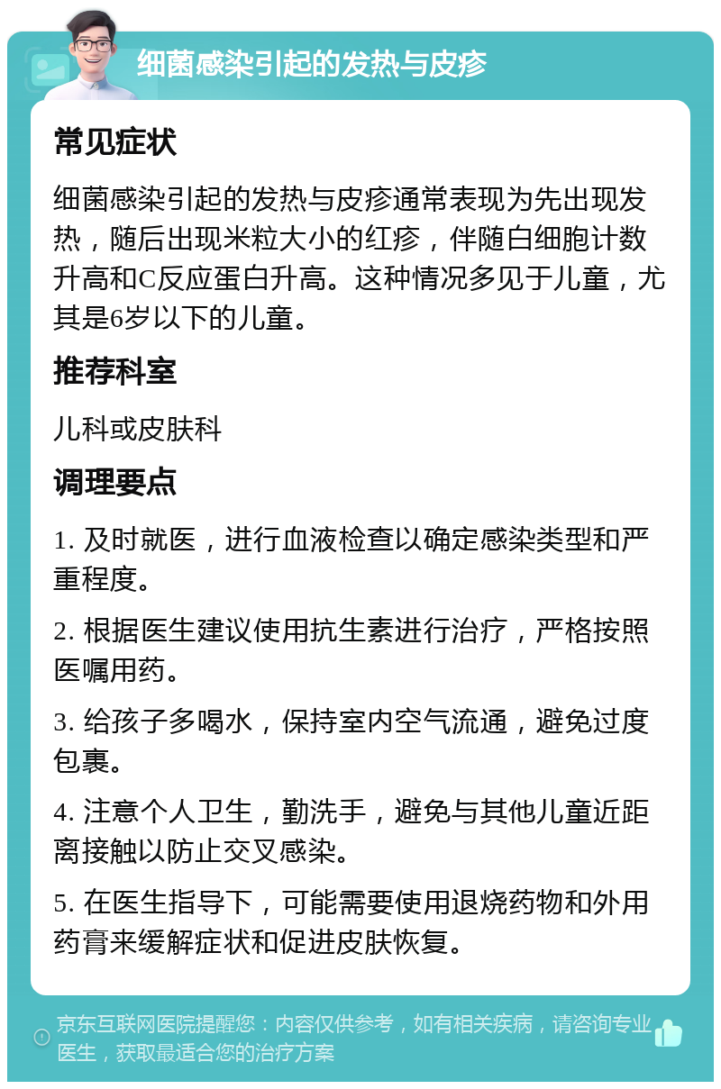 细菌感染引起的发热与皮疹 常见症状 细菌感染引起的发热与皮疹通常表现为先出现发热，随后出现米粒大小的红疹，伴随白细胞计数升高和C反应蛋白升高。这种情况多见于儿童，尤其是6岁以下的儿童。 推荐科室 儿科或皮肤科 调理要点 1. 及时就医，进行血液检查以确定感染类型和严重程度。 2. 根据医生建议使用抗生素进行治疗，严格按照医嘱用药。 3. 给孩子多喝水，保持室内空气流通，避免过度包裹。 4. 注意个人卫生，勤洗手，避免与其他儿童近距离接触以防止交叉感染。 5. 在医生指导下，可能需要使用退烧药物和外用药膏来缓解症状和促进皮肤恢复。