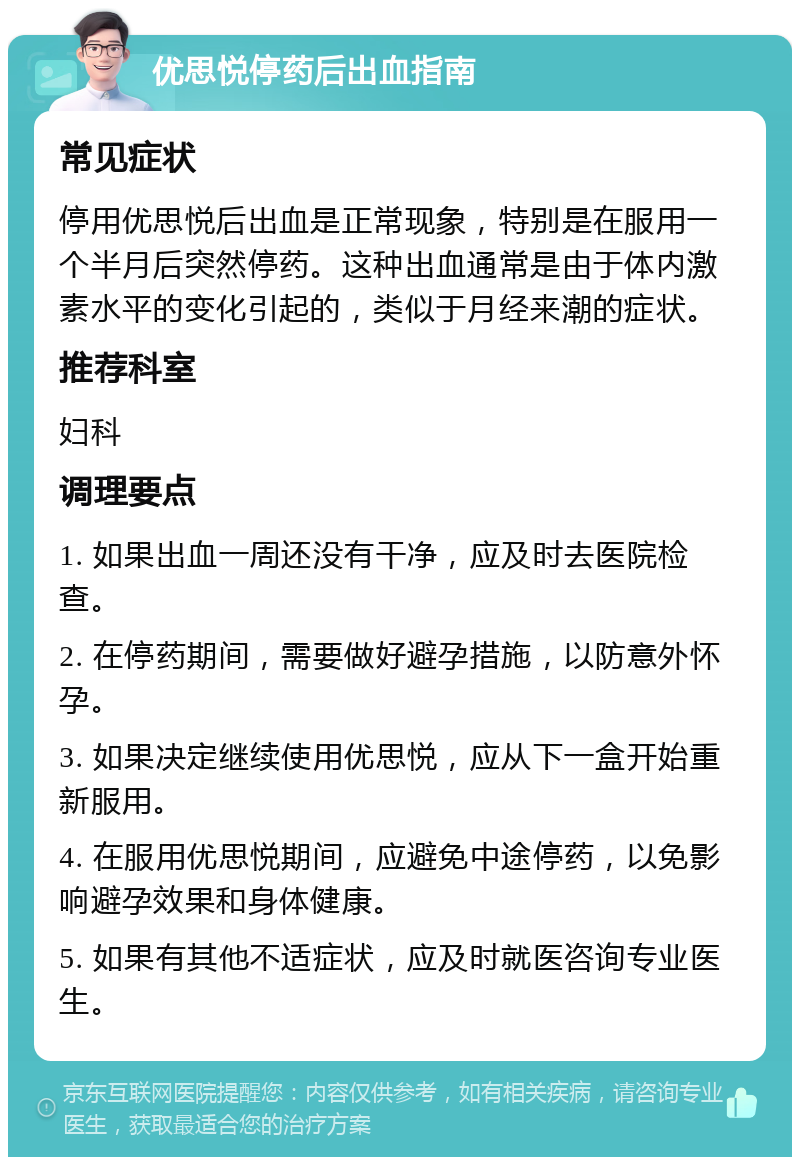 优思悦停药后出血指南 常见症状 停用优思悦后出血是正常现象，特别是在服用一个半月后突然停药。这种出血通常是由于体内激素水平的变化引起的，类似于月经来潮的症状。 推荐科室 妇科 调理要点 1. 如果出血一周还没有干净，应及时去医院检查。 2. 在停药期间，需要做好避孕措施，以防意外怀孕。 3. 如果决定继续使用优思悦，应从下一盒开始重新服用。 4. 在服用优思悦期间，应避免中途停药，以免影响避孕效果和身体健康。 5. 如果有其他不适症状，应及时就医咨询专业医生。