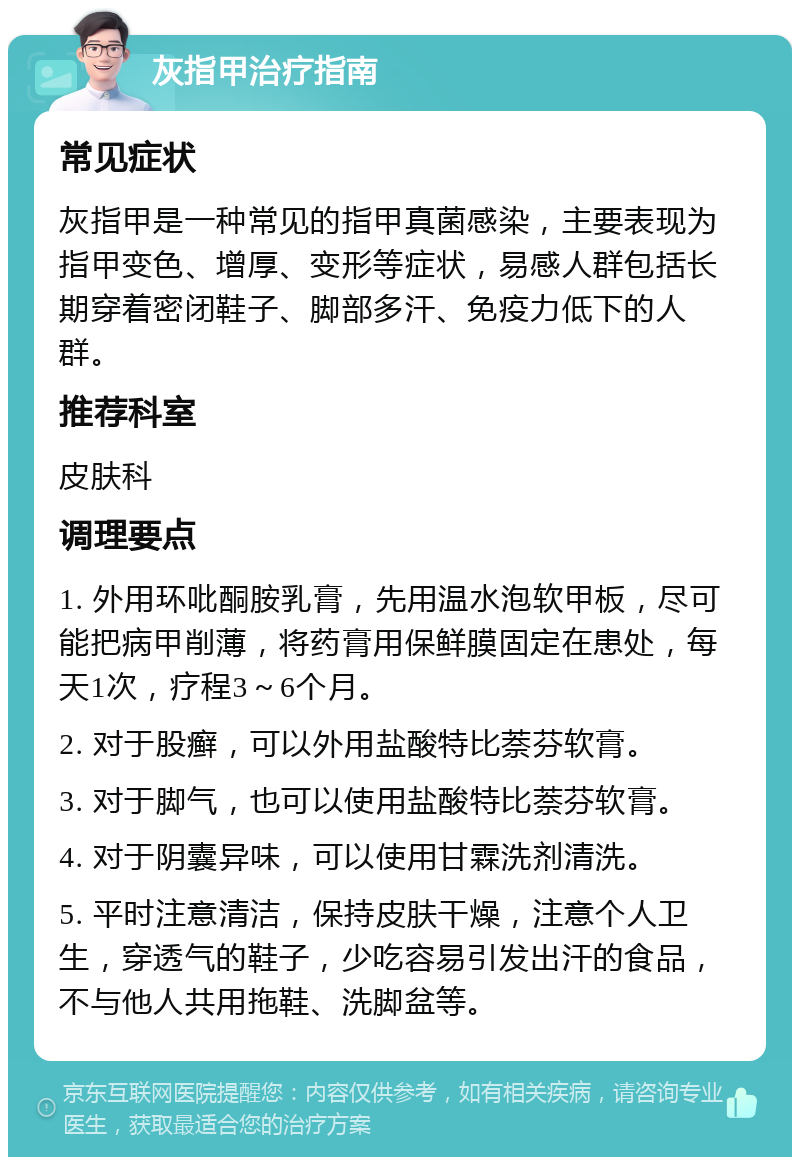 灰指甲治疗指南 常见症状 灰指甲是一种常见的指甲真菌感染，主要表现为指甲变色、增厚、变形等症状，易感人群包括长期穿着密闭鞋子、脚部多汗、免疫力低下的人群。 推荐科室 皮肤科 调理要点 1. 外用环吡酮胺乳膏，先用温水泡软甲板，尽可能把病甲削薄，将药膏用保鲜膜固定在患处，每天1次，疗程3～6个月。 2. 对于股癣，可以外用盐酸特比萘芬软膏。 3. 对于脚气，也可以使用盐酸特比萘芬软膏。 4. 对于阴囊异味，可以使用甘霖洗剂清洗。 5. 平时注意清洁，保持皮肤干燥，注意个人卫生，穿透气的鞋子，少吃容易引发出汗的食品，不与他人共用拖鞋、洗脚盆等。