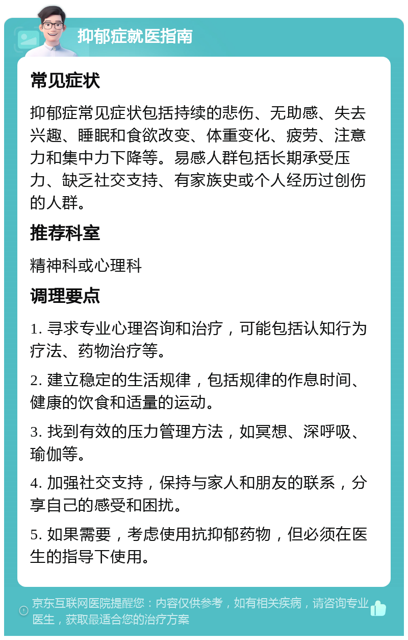 抑郁症就医指南 常见症状 抑郁症常见症状包括持续的悲伤、无助感、失去兴趣、睡眠和食欲改变、体重变化、疲劳、注意力和集中力下降等。易感人群包括长期承受压力、缺乏社交支持、有家族史或个人经历过创伤的人群。 推荐科室 精神科或心理科 调理要点 1. 寻求专业心理咨询和治疗，可能包括认知行为疗法、药物治疗等。 2. 建立稳定的生活规律，包括规律的作息时间、健康的饮食和适量的运动。 3. 找到有效的压力管理方法，如冥想、深呼吸、瑜伽等。 4. 加强社交支持，保持与家人和朋友的联系，分享自己的感受和困扰。 5. 如果需要，考虑使用抗抑郁药物，但必须在医生的指导下使用。