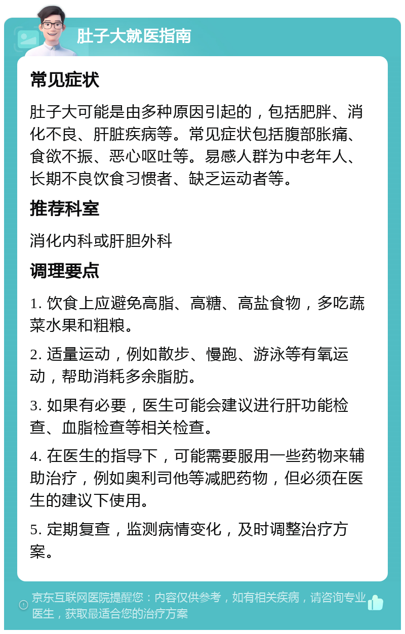 肚子大就医指南 常见症状 肚子大可能是由多种原因引起的，包括肥胖、消化不良、肝脏疾病等。常见症状包括腹部胀痛、食欲不振、恶心呕吐等。易感人群为中老年人、长期不良饮食习惯者、缺乏运动者等。 推荐科室 消化内科或肝胆外科 调理要点 1. 饮食上应避免高脂、高糖、高盐食物，多吃蔬菜水果和粗粮。 2. 适量运动，例如散步、慢跑、游泳等有氧运动，帮助消耗多余脂肪。 3. 如果有必要，医生可能会建议进行肝功能检查、血脂检查等相关检查。 4. 在医生的指导下，可能需要服用一些药物来辅助治疗，例如奥利司他等减肥药物，但必须在医生的建议下使用。 5. 定期复查，监测病情变化，及时调整治疗方案。